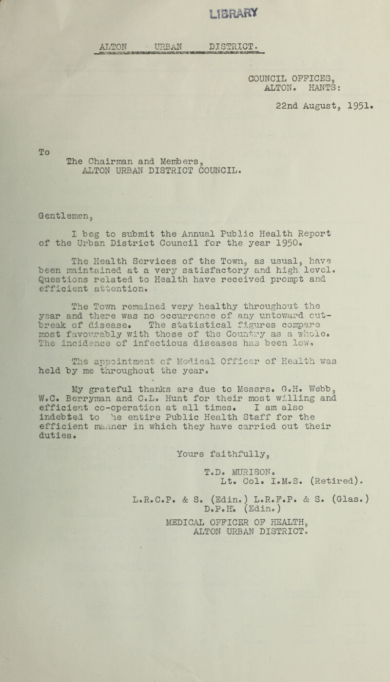 library ALTON | | URBAN DISTRICT* COUNCIL OFFICES, ALTONo HANTS: 22nd August9 1951 To The Chairman and Members9 ALTON URBAN DISTRICT COUNCIL,, Gentlemenj I beg to submit the Annual Public Health Report of the Urban District Council for the year 1950* The Health Services of the Town9 as usual9 have been maintained at a very satisfactory and high level* Questions related to Health have received prompt and efficient attention* The Town remained very healthy throughout the year and there was no occurrence of any untoward out- break of disease* The statistical figures compare most favourably with those of the Country as a whole* The incidence of infectious diseases has been low* The appointment of Medical Officer of Health was held by me throughout the year* My grateful thanks are due to Messrs* G*H* Webb9 W*C* Berryman and C*L* Hunt for their most willing and efficient co-operation at all times* I am also indebted to he entire Public Health Staff for the efficient manner in which they have carried out their duties * Yours faithfully9 TcD* MURISON * Lt* Col* IoMoS. (Retired)* LoRoCoPo & So (E d i n o ) LoRoP«P, & So (GlaSo) DoPoH* (Edin* ) MEDICAL OFFICER OF HEALTH9 ALTON URBAN DISTRICT.