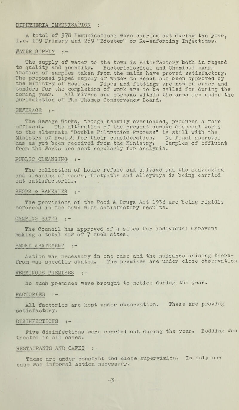 DIPHTHERIA IMMUNISATION :- A total of 378 Immunisations were carried out during the year* i.e. 109 Primary and 269 Booster or Re-enforcing Injectioaus. WATER SUPPLY :- The supply of water to the town is satisfactory b>oth in regard to quality and quantity. Bacteriological and Chemical exam- ination of samples taken from the mains have proved satisfactory. The proposed piped supply of water to Beech has been approved by the Ministry of Health. Pipes and fittings are now on order and tenders for the completion of work are to be called for during the coming year. All rivers and streams within the area are under the jurisdiction of The Thames Conservancy Board. SEWERAGE : - The Sewage Works* though heavily overloaded* produces a fair effluent. The alteration of the present sewage disposal works to the alternate Double Filtration Process is still with the Ministry of Health for their consideration. No final approval has as yet been received from the Ministry. Samples of effluent from the Works are sent regularly for analysis. PUBLIC CLEANSING ;- The collection of house refuse and salvage and the scavenging and cleaning of roads* footpaths and alleyways is being carried out satisfactorily. SHOPS & BAKERIES :- The provisions of the Food & Drugs Act 1938 are being rigidly enforced in the town with satisfactory results. CAMPING SITES :- The Council has approved of 4 sites for individual Caravans making a total now of 7 such sites. SMOKE ABATEMENT :- A-ction was necessary in one case and the nuisance arising there- from was speedily abated. The premises are under close observation. VERMINOUS PREMISES :- No such premises were brought to notice during the year. FACTORIES :- All factories are kept under observation. These are proving satisfactory. DISINFECTIONS :- Five disinfections v/ere carried out during the year0 Bedding was treated in all cases. RESTAURANTS AND CAFES :- These are under constant and close supervision. In only one case was informal action necessary. -3-