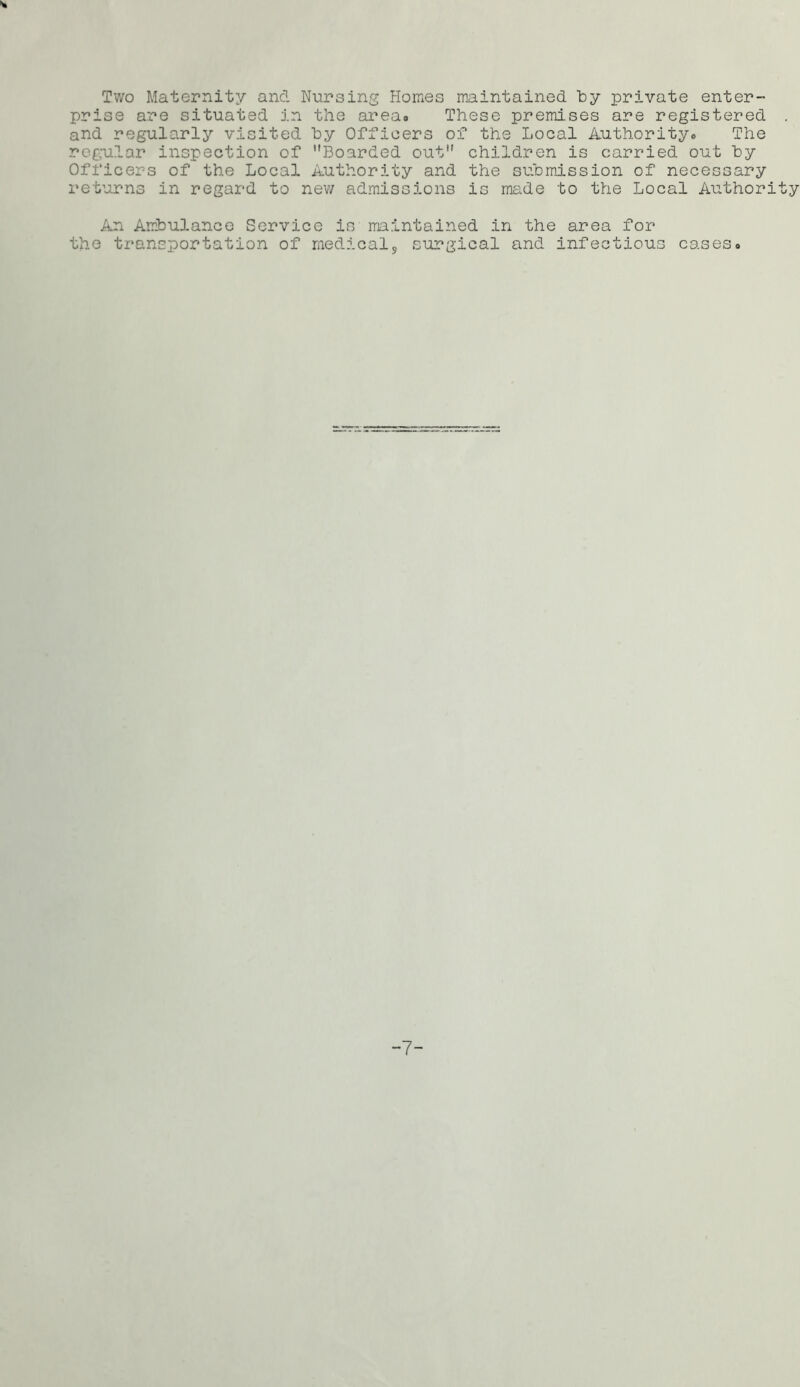 Two Maternity and Nursing Homes maintained by private enter- prise are situated in the area. These premises are registered . and regularly visited by Officers of the Local Authority. The regular inspection of Boarded out children is carried out by Officers of the Local Authority and the submission of necessary returns in regard to new admissions is made to the Local Authority An Ambulance Service is maintained in the area for the transportation of medicals surgical and infectious cases. -7-