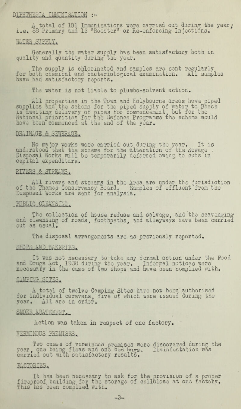 dimmaiLJMSiMiw : - A total of 101 Immunisations were carried oat daring the year; i.e. 88 Primary and 13 “Booster or Re-enforcing injections. Generally the water supply has been satisfactory both in quality and quantity during the year. The supply is chlorinated and samples are sent regularly for both chemical and bacteriological examination. All samples have had satisfactory reports. The water is not liable to plumbo-solvent action. All properties in the Town and Holybourne areas have piped supplies and the scheme for the piped supply of water to Beech is'awaiting delivery of pipes for commencement but for the National priorities for the Defence Programme ihe scheme would have been commenced at the end of the year. No major works were carried out during the year. It is understood that the scheme for the alteration of the Sewage . Disposal Works will be temporarily deferred owing to cuts in capital expenditure. All rivers and streams in the Area are under the jurisdiction of the Thames Conservancy Board. Samples of effluent from the Disposal Works are sent for analysis. -HE The collection of house refuse and salvage, and the scavenging and cleansing of roads, foothpaths. and alleyways have been earned out as usual. The disposal arrangements are as previously reported. It was not necessary to take any formal action under the Pood and Drugs Act 1938 during the year. Informal notices were necessary in £he case of two shops and have bean complied with. A total of twelve Camping Sites have now been authorised for individual caravans, * five of which were issued during; the year. All are in order. Action was taken in respect of one factory. S2MIMHI3 JE3EJIIS32L Two cas^s of verminous premises were discovered during the year, one being fleas and one Ded bugs. Disinfestation was carried out with satisfactory results. It has been necessary to ask for the provision of a proper fireproof building for the storage of cellulose at one factory. This has been complied with. -3-