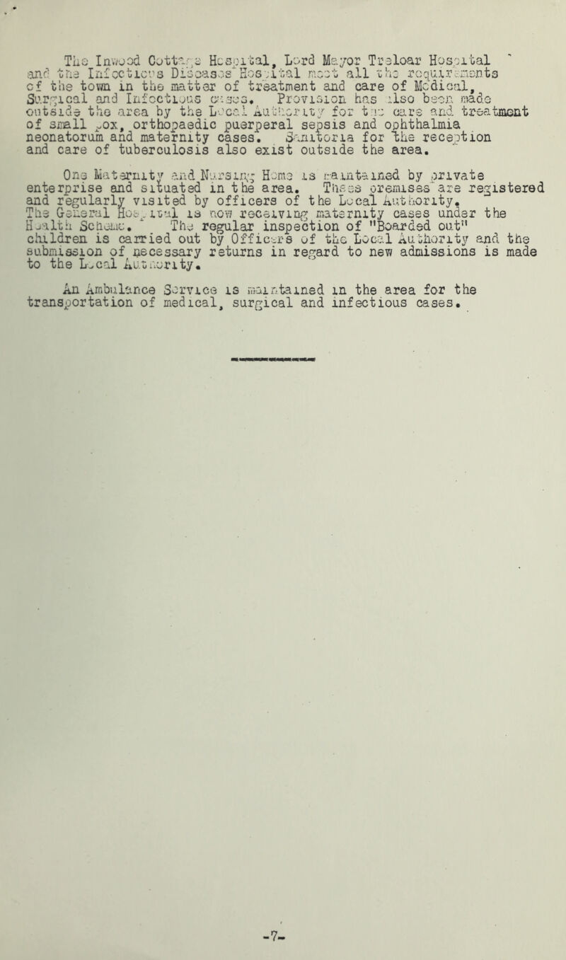 by the Local Authority for trio oars and treatment of small ^ox, orthopaedic puerperal sepsis and ophthalmia neonatorum and maternity cases. Sanitaria for the reception and care of tuberculosis also exist outside the area. One Maternity and Nursing Home is maintained by private enterprise and situated in the area. Thses premises'are registered and regularly visited by officers of the Local Authority. The General Hospital is nov? receiving maternity cases under the Health Scheme. * The regular inspection of Boarded out children is carried out by Off icons of the Local Authority and the submission of necessary returns in regard to new admissions is made to the L.cal Authority. An Ambulance Service is maintained m the area for the transportation of medical, surgical and infectious cases.