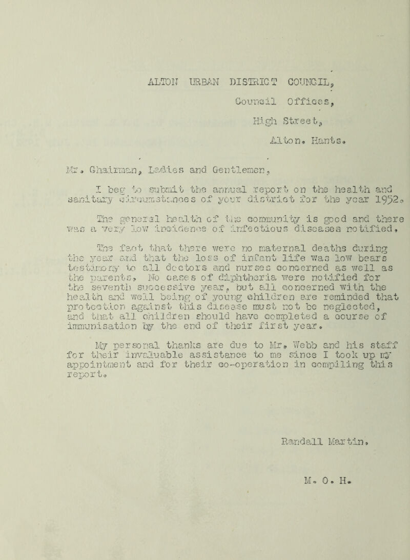 Go u no il 0 ffic e s, High Street, Alton* Plants, Ms* Chairman, Ladles I beg to submit sanitary cliijumstanoe and Gentlemen, the annual report on the health and s of your district for the year 1952 o wa The genera a very low 1 health of the community is gped and there inside no,s of infectious diseases notified. The fact that there were no maternal deaths during the year and that the loss of infant life was low bears testimony to all doctors and nurses concerned as well as the parents? No cases of diphtheria were notified for the seventh successive year, but all concerned with the health and well being of young children are reminded that protection against this disease must not be neglected, and that all children should have completed a course of immunisation by the end of their first year* My personal thanks are due to Mr* Webb and his staff for their invaluable assistance to me since I took up my appointment and for their co-operation in compiling this rex^ortp Randall Mar tin»