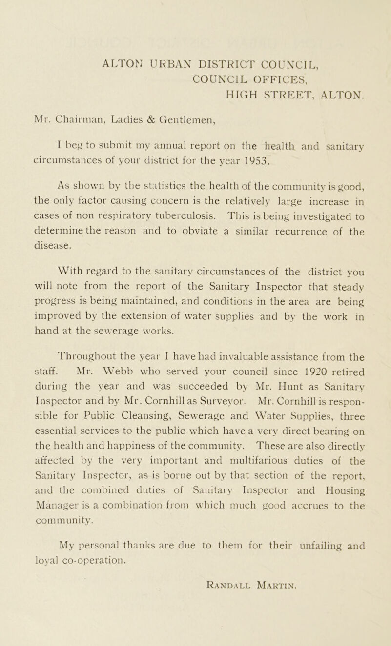 ALTON URBAN DISTRICT COUNCIL, COUNCIL OFFICES, HIGH STREET, ALTON. Mr. Chairman, Ladies & Gentlemen, I beg to submit my annual report on the health and sanitary circumstances of your district for the year 1953. As shown by the statistics the health of the community is good, the only factor causing concern is the relatively large increase in cases of non respiratory tuberculosis. This is being investigated to determine the reason and to obviate a similar recurrence of the disease. With regard to the sanitary circumstances of the district you will note from the report of the Sanitary Inspector that steady progress is being maintained, and conditions in the area are being improved by the extension of water supplies and by the work in hand at the sewerage works. Throughout the year I have had invaluable assistance from the staff. Mr. Webb who served your council since 1920 retired during the year and was succeeded by Mr. Hunt as Sanitary Inspector and by Mr. Cornhill as Surveyor. Mr. Cornhill is respon- sible for Public Cleansing, Sewerage and Water Supplies, three essential services to the public which have a very direct bearing on the health and happiness of the community. These are also directly affected by the very important and multifarious duties of the Sanitary Inspector, as is borne out by that section of the report, and the combined duties of Sanitary Inspector and Housing Manager is a combination from which much good accrues to the com munity. My personal thanks are due to them for their unfailing and loyal co-operation. Randall Martin.