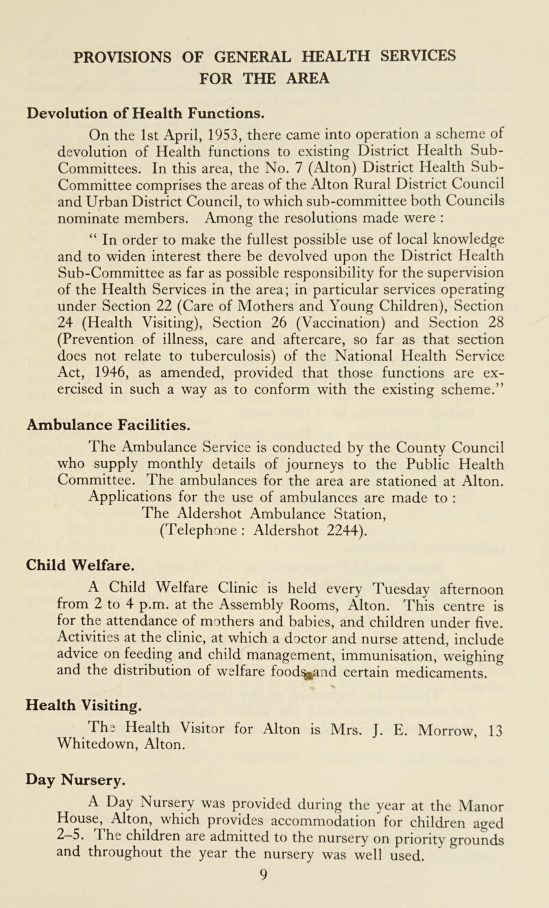 PROVISIONS OF GENERAL HEALTH SERVICES FOR THE AREA Devolution of Health Functions. On the 1st April, 1953, there came into operation a scheme of devolution of Health functions to existing District Health Sub- Committees. In this area, the No. 7 (Alton) District Health Sub- Committee comprises the areas of the Alton Rural District Council and Urban District Council, to which sub-committee both Councils nominate members. Among the resolutions made were : “ In order to make the fullest possible use of local knowledge and to widen interest there be devolved upon the District Health Sub-Committee as far as possible responsibility for the supervision of the Health Services in the area; in particular services operating under Section 22 (Care of Mothers and Young Children), Section 24 (Health Visiting), Section 26 (Vaccination) and Section 28 (Prevention of illness, care and aftercare, so far as that section does not relate to tuberculosis) of the National Health Service Act, 1946, as amended, provided that those functions are ex- ercised in such a way as to conform with the existing scheme.” Ambulance Facilities. The Ambulance Service is conducted by the County Council who supply monthly details of journeys to the Public Health Committee. The ambulances for the area are stationed at Alton. Applications for the use of ambulances are made to : The Aldershot Ambulance Station, (Telephone : Aldershot 2244). Child Welfare. A Child Welfare Clinic is held every Tuesday afternoon from 2 to 4 p.m. at the Assembly Rooms, Alton. This centre is for the attendance of mothers and babies, and children under five. Activities at the clinic, at which a doctor and nurse attend, include advice on feeding and child management, immunisation, weighing and the distribution of welfare food^and certain medicaments. *f- x Health Visiting. The Health Visitor for Alton is Mrs. J. E. Morrow, 13 Whitedown, Alton. Day Nursery. A Day Nursery was provided during the year at the Manor House, Alton, which provides accommodation for children aged The children are admitted to the nursery on priority grounds and throughout the year the nursery was well used.