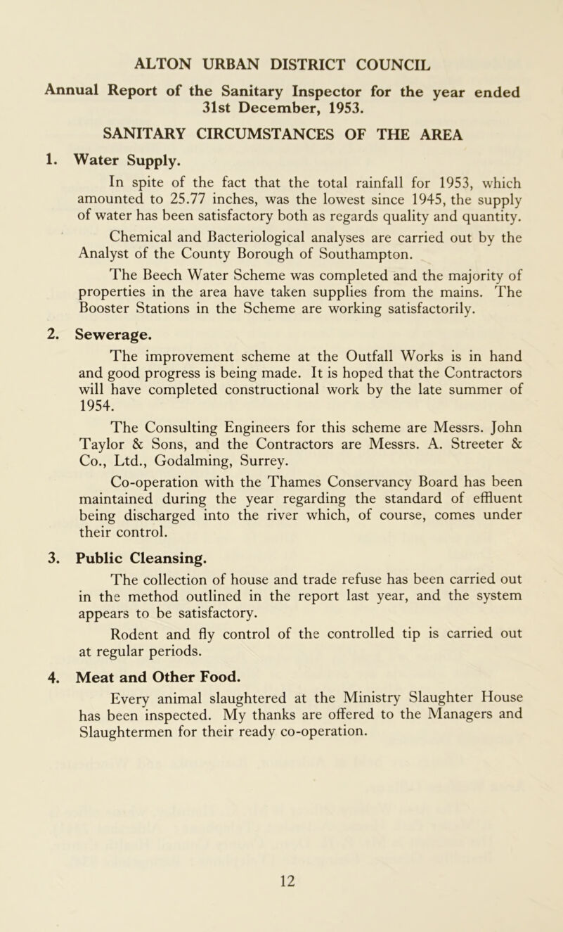 ALTON URBAN DISTRICT COUNCIL Annual Report of the Sanitary Inspector for the year ended 31st December, 1953. SANITARY CIRCUMSTANCES OF THE AREA 1. Water Supply. In spite of the fact that the total rainfall for 1953, which amounted to 25.77 inches, was the lowest since 1945, the supply of water has been satisfactory both as regards quality and quantity. Chemical and Bacteriological analyses are carried out by the Analyst of the County Borough of Southampton. The Beech Water Scheme was completed and the majority of properties in the area have taken supplies from the mains. The Booster Stations in the Scheme are working satisfactorily. 2. Sewerage. The improvement scheme at the Outfall Works is in hand and good progress is being made. It is hoped that the Contractors will have completed constructional work by the late summer of 1954. The Consulting Engineers for this scheme are Messrs. John Taylor & Sons, and the Contractors are Messrs. A. Streeter & Co., Ltd., Godaiming, Surrey. Co-operation with the Thames Conservancy Board has been maintained during the year regarding the standard of effluent being discharged into the river which, of course, comes under their control. 3. Public Cleansing. The collection of house and trade refuse has been carried out in the method outlined in the report last year, and the system appears to be satisfactory. Rodent and fly control of the controlled tip is carried out at regular periods. 4. Meat and Other Food. Every animal slaughtered at the Ministry Slaughter House has been inspected. My thanks are offered to the Managers and Slaughtermen for their ready co-operation.