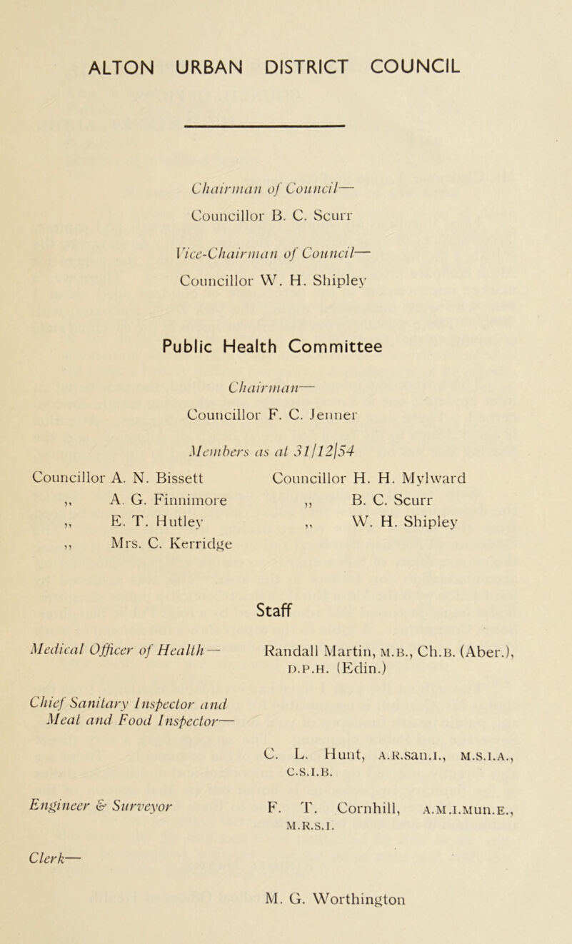 ALTON URBAN DISTRICT COUNCIL Chairman of Council— Councillor B. C. Scurr Vice-Chairman of Council— Councillor W. H. Shipley Public Health Committee Chairman— Councillor F. C. Jenner Members as at 3l/l2j54 Councillor A. N. Bissett Councillor H. H. Mylward „ A. G. Finnimore ,, B. C. Scurr ,, E. T. Hutley ,, W. H. Shipley ,, Mrs. C. Kerridge Staff Medical Officer of Health— Randall Martin, m.b., Ch.B. (Aber.) d.p.h. (Edin.) Chief Sanitary Inspector and Meat and Food Inspector— C. L. Hunt, A.R.san.i., m.s.i.a. c.s.i.b. Engineer & Surveyor F. T. Cornhill, A.M.i.Mun.E. M.R.S.I. Clerk— M. G. Worthington