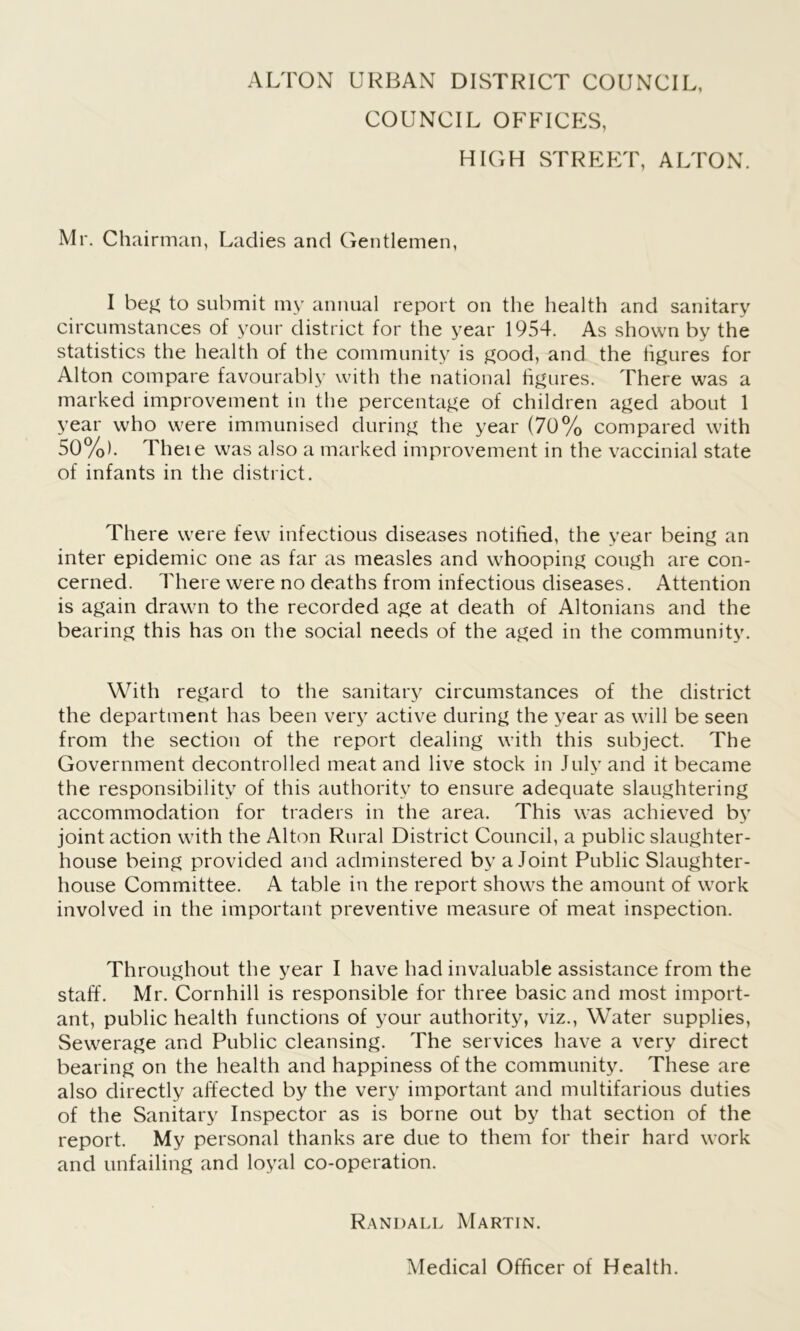 COUNCIL OFFICES, HIGH STREET, ALTON. Mr. Chairman, Ladies and Gentlemen, I beg to submit my annual report on the health and sanitary circumstances of your district for the year 1954. As shown by the statistics the health of the community is good, and the figures for Alton compare favourably with the national figures. There was a marked improvement in the percentage of children aged about 1 year who were immunised during the year (70% compared with 50%). Theie was also a marked improvement in the vaccinial state of infants in the district. There were few infectious diseases notified, the year being an inter epidemic one as far as measles and whooping cough are con- cerned. There were no deaths from infectious diseases. Attention is again drawn to the recorded age at death of Altonians and the bearing this has on the social needs of the aged in the community. With regard to the sanitary circumstances of the district the department has been very active during the year as will be seen from the section of the report dealing with this subject. The Government decontrolled meat and live stock in July and it became the responsibility of this authority to ensure adequate slaughtering accommodation for traders in the area. This was achieved by joint action with the Alton Rural District Council, a public slaughter- house being provided and adminstered by a Joint Public Slaughter- house Committee. A table in the report shows the amount of work involved in the important preventive measure of meat inspection. Throughout the year I have had invaluable assistance from the staff. Mr. Cornhill is responsible for three basic and most import- ant, public health functions of your authority, viz., Water supplies, Sewerage and Public cleansing. The services have a very direct bearing on the health and happiness of the community. These are also directly affected by the very important and multifarious duties of the Sanitary Inspector as is borne out by that section of the report. My personal thanks are due to them for their hard work and unfailing and loyal co-operation. Randall Martin. Medical Officer of Health.