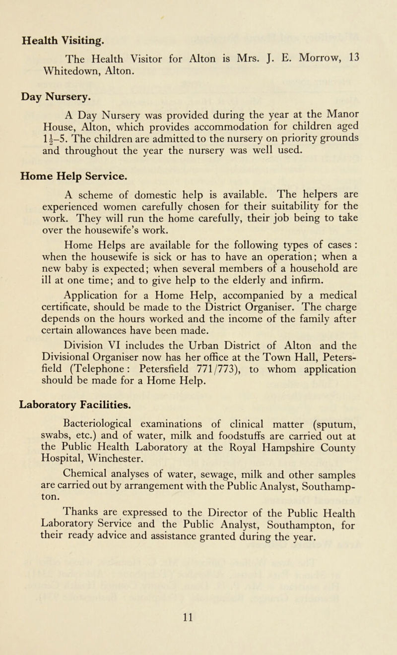 Health Visiting. The Health Visitor for Alton is Mrs. J. E. Morrow, 13 Whitedown, Alton. Day Nursery. A Day Nursery was provided during the year at the Manor House, Alton, which provides accommodation for children aged li-5. The children are admitted to the nursery on priority grounds and throughout the year the nursery was well used. Home Help Service. A scheme of domestic help is available. The helpers are experienced women carefully chosen for their suitability for the work. They will run the home carefully, their job being to take over the housewife’s work. Home Helps are available for the following types of cases : when the housewife is sick or has to have an operation; when a new baby is expected; when several members of a household are ill at one time; and to give help to the elderly and infirm. Application for a Home Help, accompanied by a medical certificate, should be made to the District Organiser. The charge depends on the hours worked and the income of the family after certain allowances have been made. Division VI includes the Urban District of Alton and the Divisional Organiser now has her office at the Town Hall, Peters- held (Telephone: Petersheld 771/773), to whom application should be made for a Home Help. Laboratory Facilities. Bacteriological examinations of clinical matter (sputum, swabs, etc.) and of water, milk and foodstuffs are carried out at the Public Health Laboratory at the Royal Hampshire County Hospital, Winchester. Chemical analyses of water, sewage, milk and other samples are carried out by arrangement with the Public Analyst, Southamp- ton. Thanks are expressed to the Director of the Public Health Laboratory Service and the Public Analyst, Southampton, for their ready advice and assistance granted during the year.