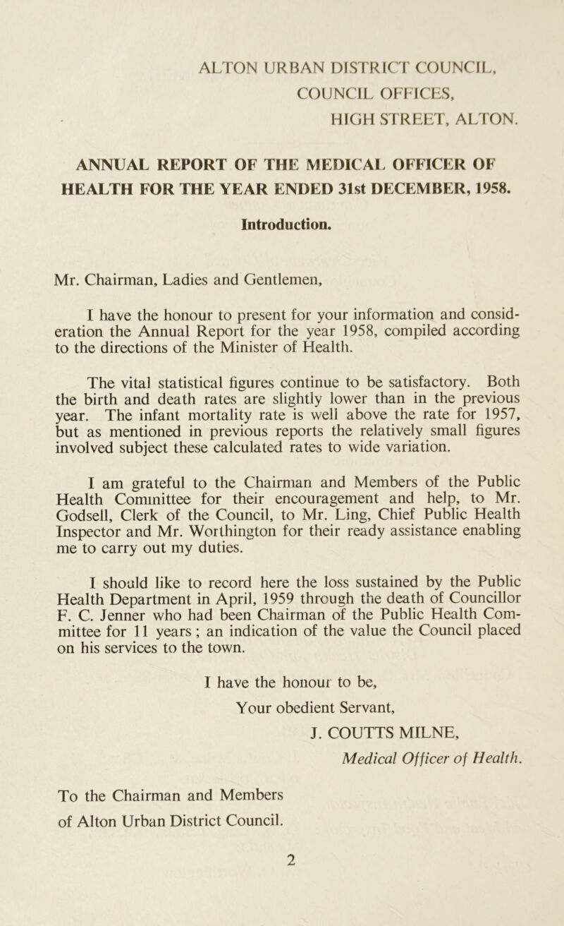 COUNCIL OFFICES, HIGH STREET, ALTON. ANNUAL REPORT OF THE MEDICAL OFFICER OF HEALTH FOR THE YEAR ENDED 31st DECEMBER, 1958. Introduction. Mr. Chairman, Ladies and Gentlemen, I have the honour to present for your information and consid- eration the Annual Report for the year 1958, compiled according to the directions of the Minister of Health. The vital statistical figures continue to be satisfactory. Both the birth and death rates are slightly lower than in the previous year. The infant mortality rate is well above the rate for 1957, but as mentioned in previous reports the relatively small figures involved subject these calculated rates to wide variation. I am grateful to the Chairman and Members of the Public Health Committee for their encouragement and help, to Mr. Godsell, Clerk of the Council, to Mr. Ling, Chief Public Health Inspector and Mr. Worthington for their ready assistance enabling me to carry out my duties. I should like to record here the loss sustained by the Public Health Department in April, 1959 through the death of Councillor F. C. Jenner who had been Chairman of the Public Health Com- mittee for 11 years; an indication of the value the Council placed on his services to the town. I have the honour to be. Your obedient Servant, J. COUTTS MILNE, Medical Officer of Health. To the Chairman and Members of Alton Urban District Council.