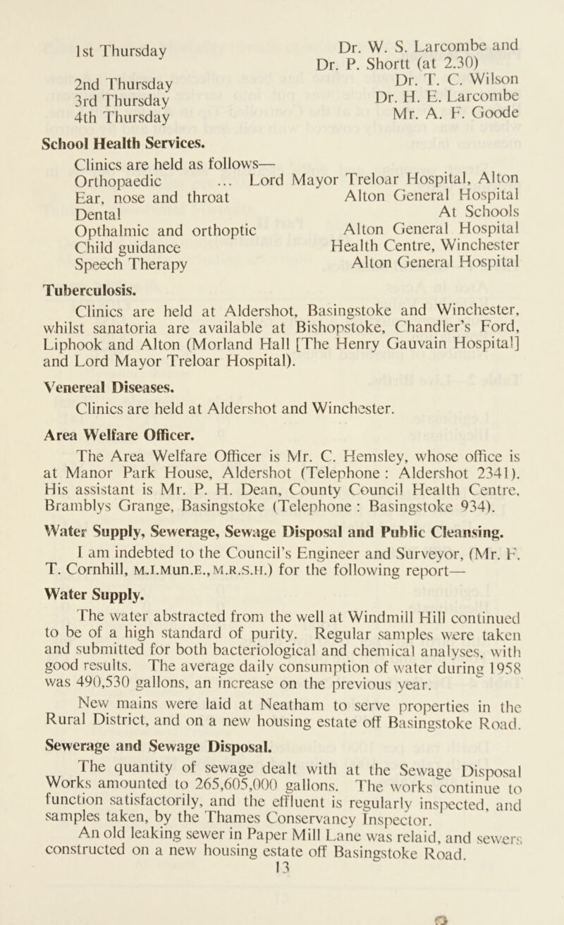 1st Thursday Dr. W. S. Larcombe and Dr. P. Shortt (at 2.30) 2nd Thursday 3rd Thursday 4th Thursday Dr. T. C. Wilson Dr. H. E. Larcombe Mr. A. F. Goode School Health Services. Clinics are held as follows— Orthopaedic ... Lor Ear, nose and throat Dental Opthalmic and orthoptic Child guidance Speech Therapy Lord Mayor Treloar Hospital, Alton Alton General Hospital Health Centre, Winchester Alton General Hospital Alton General Hospital At Schools Tuberculosis. Clinics are held at Aldershot, Basingstoke and Winchester, whilst sanatoria are available at Bishopstoke, Chandler’s Ford, Liphook and Alton (Morland Hall [The Henry Gauvain Hospital] and Lord Mayor Treloar Hospital). Venereal Diseases. Clinics are held at Aldershot and Winchester. Area Welfare Officer. The Area Welfare Officer is Mr. C. Hemsley, whose office is at Manor Park House, Aldershot (Telephone: Aldershot 2341). His assistant is Mr. P. H. Dean, County Council Health Centre, Bramblys Grange, Basingstoke (Telephone : Basingstoke 934). Water Supply, Sewerage, Sewage Disposal and Public Cleansing. I am indebted to the Council’s Engineer and Surveyor, (Mr. F. T. Cornhill, MJ.Mun.E.,M.R.s.H.) for the following report— Water Supply. The water abstracted from the well at Windmill Hill continued to be of a high standard of purity. Regular samples were taken and submitted for both bacteriological and chemical analyses, with good results. The average daily consumption of water during 1958 was 490,530 gallons, an increase on the previous year. New mains were laid at Neatham to serve properties in the Rural District, and on a new housing estate off Basingstoke Road. Sewerage and Sewage Disposal. The quantity of sewage dealt with at the Sewage Disposal Works amounted to 265,605,000 gallons. The works continue to function satisfactorily, and the effluent is regularly inspected, and samples taken, by the Thames Conservancy Inspector. An old leaking sewer in Paper Mill Lane was rclaid, and sewers constructed on a new housing estate off Basingstoke Road.