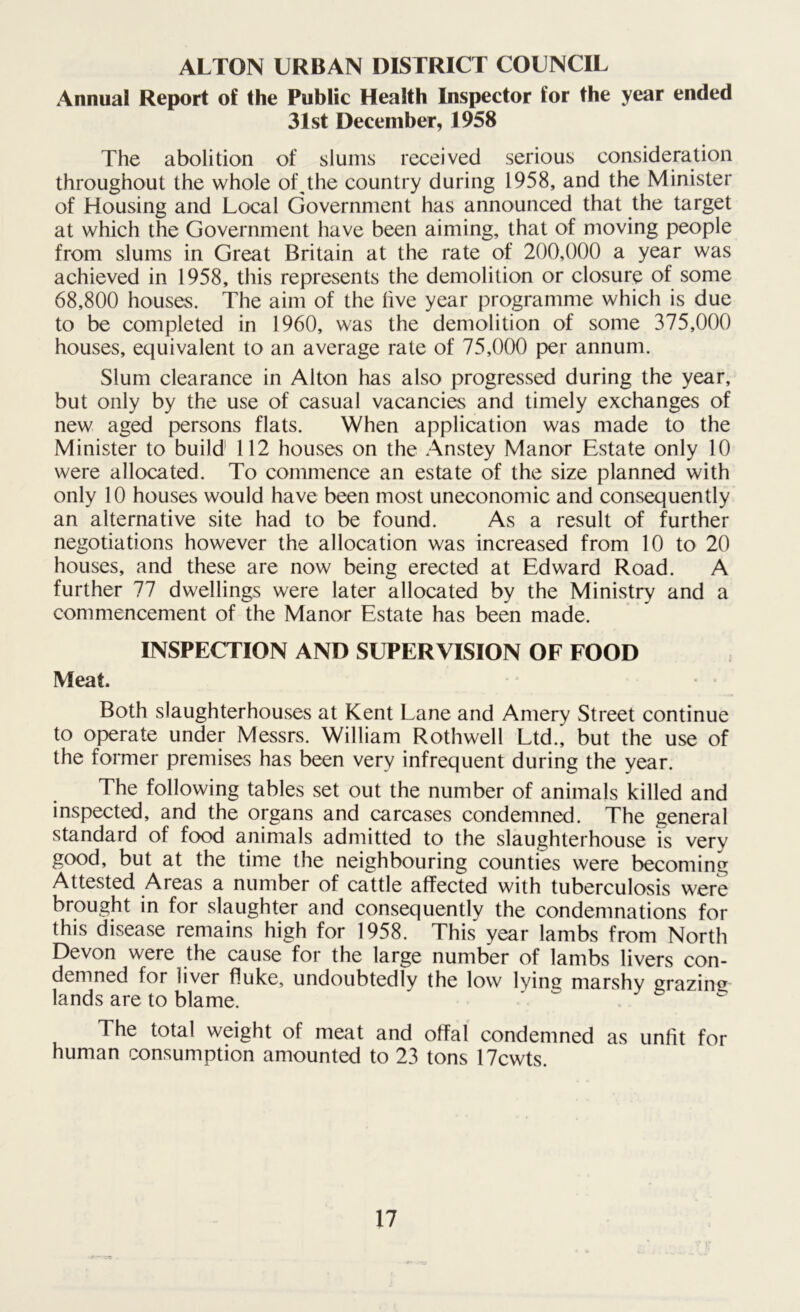 ALTON URBAN DISTRICT COUNCIL Annual Report of the Public Health Inspector for the year ended 31st December, 1958 The abolition of slums received serious consideration throughout the whole of^the country during 1958, and the Minister of Housing and Local Government has announced that the target at which the Government have been aiming, that of moving people from slums in Great Britain at the rate of 200,000 a year was achieved in 1958, this represents the demolition or closure of some 68,800 houses. The aim of the live year programme which is due to be completed in 1960, was the demolition of some 375,000 houses, equivalent to an average rate of 75,000 per annum. Slum clearance in Alton has also progressed during the year, but only by the use of casual vacancies and timely exchanges of new aged persons flats. When application was made to the Minister to build 112 houses on the Anstey Manor Estate only 10 were allocated. To commence an estate of the size planned with only 10 houses would have been most uneconomic and consequently an alternative site had to be found. As a result of further negotiations however the allocation was increased from 10 to 20 houses, and these are now being erected at Edward Road. A further 77 dwellings were later allocated by the Ministry and a commencement of the Manor Estate has been made. INSPECTION AND SUPERVISION OF FOOD Meat. Both slaughterhouses at Kent Lane and Amery Street continue to operate under Messrs. William Rothwell Ltd., but the use of the former premises has been very infrequent during the year. The following tables set out the number of animals killed and inspected, and the organs and carcases condemned. The general standard of food animals admitted to the slaughterhouse is very good, but at the time the neighbouring counties were becoming Attested Areas a number of cattle affected with tuberculosis were brought in for slaughter and consequently the condemnations for this disease remains high for 1958. This year lambs from North Devon were the cause for the large number of lambs livers con- demned for liver fluke, undoubtedly the low lying marshy grazing lands are to blame. The total weight of meat and offal condemned as unfit for human consumption amounted to 23 tons 17cwts.