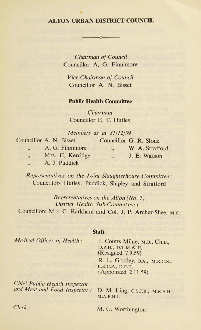 o Chairman of Council Councillor A. G. Finnimore Vice-Chairman of Council Councillor A. N. Bisset Public Health Committee Chairman Councillor E. T. Hutley Members as at 31112159 Councillor A. N. Bisset Councillor G. R. Slone „ A. G. Finnimore „ W. A, Stratford „ Mrs. C. Kerridge „ J. E. Watson „ A. J. Puddick Representatives on the J oint Slaughterhouse Committee Councillors Hutley, Puddick, Shipley and Stratford Representatives on the Alton (No. 7) District Health Sub-Commit tee : Councillors Mrs. C, Harkham and Col. J. P. Archer-Shee, Staff Medical Officer of Health : J. Coutts Milne, m.b., Ch.B., D.P.H., D.T.M.& H. (Resigned 7.9.59) R. L. Goodey, b.a., m.r.c.s. L. R.C.P., D.P.H. (Appointed 2.11.59) Chief Public Health Inspector and Meat and Food Inspector: D. M. Ling, C.s.i.b., m.r.s.h M. A.P.H.I. Clerk: M. G. Worthington