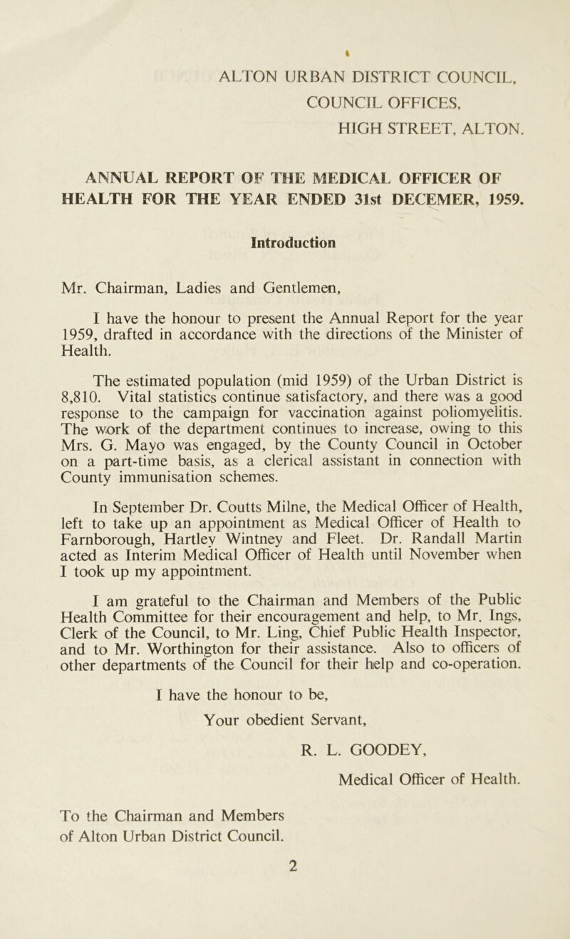 I ALTON URBAN DISTRICT COUNCIL, COUNCIL OFFICES, HIGH STREET, ALTON. ANNUAL REPORT OF THE MEDICAL OFFICER OF HEALTH FOR THE YEAR ENDED 31st DECEMER, 1959. Introduction Mr. Chairman, Ladies and Gentlemen, I have the honour to present the Annual Report for the year 1959, drafted in accordance with the directions of the Minister of Health. The estimated population (mid 1959) of the Urban District is 8,810. Vital statistics continue satisfactory, and there was a good response to the campaign for vaccination against poliomyelitis. The work of the department continues to increase, owing to this Mrs. G. Mayo was engaged, by the County Council in October on a part-time basis, as a clerical assistant in connection with County immunisation schemes. In September Dr. Coutts Milne, the Medical Officer of Health, left to take up an appointment as Medical Officer of Health to Farnborough, Hartley Wintney and Fleet. Dr. Randall Martin acted as Interim Medical Officer of Health until November when I took up my appointment. I am grateful to the Chairman and Members of the Public Health Committee for their encouragement and help, to Mr. Ings, Clerk of the Council, to Mr. Ling, Chief Public Health Inspector, and to Mr. Worthington for their assistance. Also to officers of other departments of the Council for their help and co-operation. I have the honour to be. Your obedient Servant, R. L. GOODEY, Medical Officer of Health. To the Chairman and Members of Alton Urban District Council.
