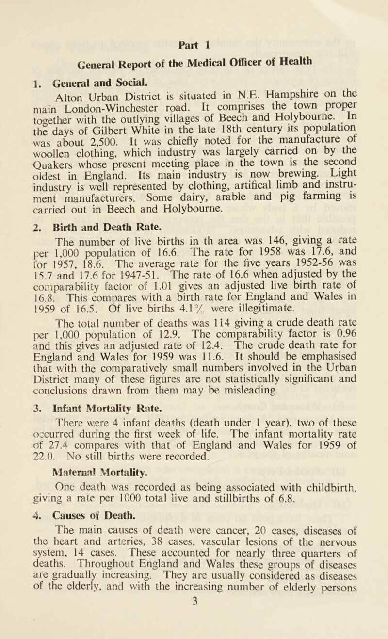 Part 1 General Report of the Medical Officer of Health 1. General and Social. Alton Urban District is situated in N.E. Hampshire on the main London-Winches ter road. It comprises the town proper together with the outlying villages of Beech and Holybourne. In the days of Gilbert White in the late 18th century its population was about 2,500. It was chiefly noted for the manufacture of woollen clothing, which industry was largely carried on by the Quakers whose present meeting place in the town is the second oldest in England. Its main industry is now brewing. Light industry is well represented by clothing, artifical limb and instru- ment manufacturers. Some dairy, arable and pig farming is carried out in Beech and Holybourne. 2. Birth and Death Rate. The number of live births in th area was 146, giving a rate per 1,000 population of 16.6. The rate for 1958 was 17.6, and l'or 1957, 18.6. The average rate for the five years 1952-56 was 15.7 and 17.6 for 1947-51. The rate of 16.6 when adjusted by the comparability factor of 1.01 gives an adjusted live birth rate of 16.8. This compares with a birth rate for England and WalevS in 1959 of 16.5. Of live births 4.1% were illegitimate. The total number of deaths was 114 giving a crude death rate per 1,000 population of 12.9. The comparability factor is 0.96 and this gives an adjusted rate of 12.4. The crude death rate for England and Wales for 1959 was 11.6. It should be emphasised that with the comparatively small numbers involved in the Urban District many of these figures are not statistically significant and conclusions drawn from them may be misleading. 3. Infant Mortality Rate. There were 4 infant deaths (death under 1 year), two of these occurred during the first week of life. The infant mortality rate of 27.4 compares with that of England and Wales for 1959 of 22.0. No still births were recorded. Maternal Mortality. One death was recorded as being associated with childbirth, giving a rate per 1000 total live and stillbirths of 6.8. 4. Causes of Death. The main causes of death were cancer, 20 cases, diseases of the heart and arteries, 38 cases, vascular lesions of the nervous system, 14 cases. These accounted for nearly three quarters of deaths. Throughout England and Wales these groups of diseases are gradually increasing. They are usually considered as diseases of the elderly, and with the increasing number of elderly persons