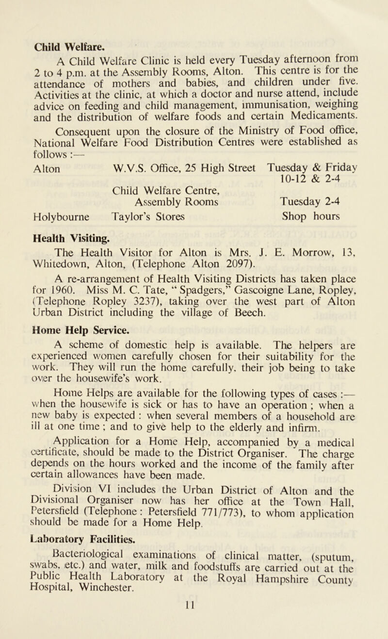 Child Welfare. A Child Welfare Clinic is held every Tuesday afternoon from 2 to 4 p.m. at the Assembly Rooms, Alton. This centre is for the attendance of mothers and babies, and children under five. Activities at the clinic, at which a doctor and nurse attend, include advice on feeding and child management, immunisation, weighing and the distribution of welfare foods and certain Medicaments. Consequent upon the closure of the Ministry of Food office. National Welfare Food Distribution Centres were established as follows :— Alton W.V.S. Office, 25 High Street Tuesday & Friday Health Visiting. The Health Visitor for Alton is Mrs. J. E. Morrow, 13, Whitedown, Alton, (Telephone Alton 2097). A re-arrangement of Health Visiting Districts has taken place for 1960. Miss M. C. Tate, “ Spadgers,” Gascoigne Lane, Ropley, (Telephone Ropley 3237), taking over the west part of Alton Urban District including the village of Beech. Home Help Service. A scheme of domestic help is available. The helpers are experienced women carefully chosen for their suitability for the work. They will run the home carefully, their job being to take over the housewife’s work. Home Helps are available for the following types of cases :— when the housewife is sick or has to have an operation ; when a new baby is expected : when several members of a household are ill at one time ; and to give help to the elderly and infirm. Application for a Home Help, accompanied by a medical certificate, should be made to the District Organiser. * The charge depends on the hours worked and the income of the family after certain allowances have been made. Division VI includes the Urban District of Alton and the Divisional Organiser now has her office at the Town Hall. Petersfield (Telephone: Petersfield 771/773), to whom application should be made for a Home Help. Laboratory Facilities. Bacteriological examinations of clinical matter, (sputum, swabs, etc.) and water, milk and foodstuffs are carried out at the Public Health Laboratory at the Royal Hampshire County Hospital, Winchester. 10-12 & 2-4 Child Welfare Centre, Assembly Rooms Holybourne Taylor’s Stores Tuesday 2-4 Shop hours