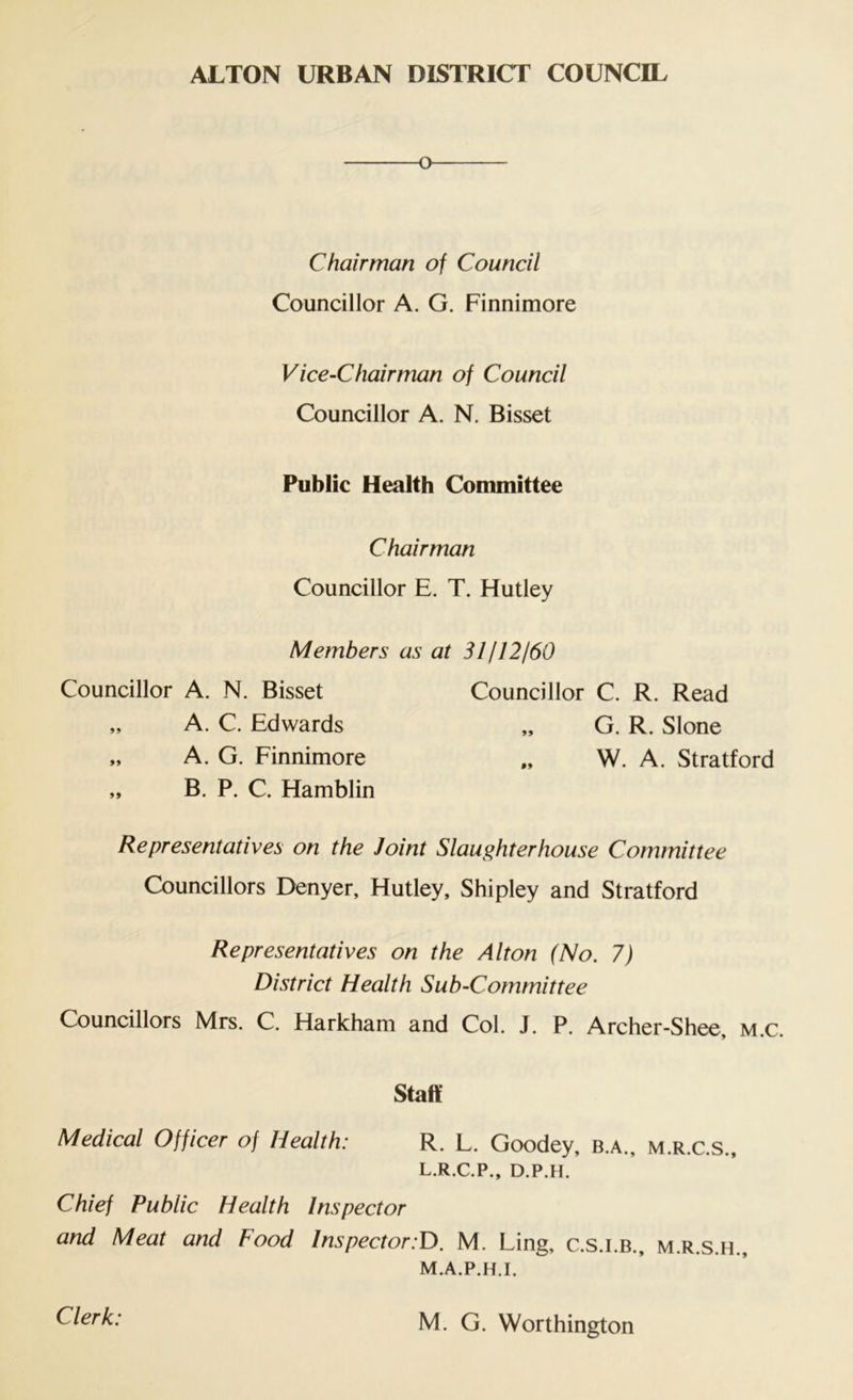 o C hair man of Council Councillor A. G. Finnimore Vice-Chairman of Council Councillor A. N. Bisset Public Health Committee Chairman Councillor E. T. Hutley Members as at 31112160 Councillor A. N. Bisset Councillor C. R. Read „ A. C. Edwards „ G. R. Slone „ A. G. Finnimore W. A. Stratford „ B. P. C. Hamblin Representatives on the Joint Slaughterhouse Committee Councillors Denyer, Hutley, Shipley and Stratford Representatives on the Alton (No. 7) District Health Sub-Committee Councillors Mrs. C. Harkham and Col. J. P. Archer-Shee, m.c. Staff Medical Officer of Health: R. L. Goodey, b.a., m.r.c.s., L. R.C.P., D.P.H. Chief Public Health Inspector and Meat and Food Inspector:D. M. Ling, c.s.i.b., m.r.s.h., M. A.P.H.I. Clerk: M. G. Worthington