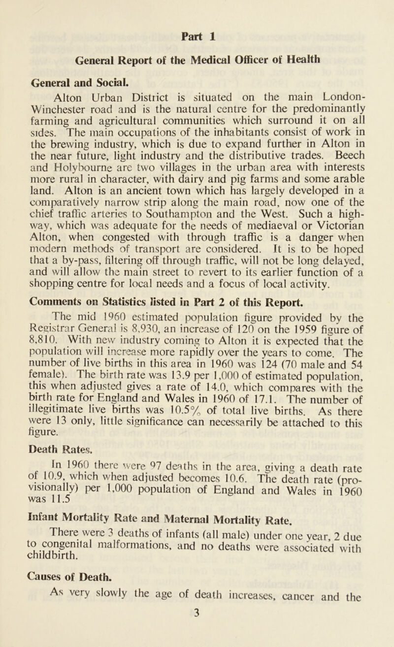 Part 1 General Report of the Medical Officer of Health General and Social. Alton Urban District is situated on the main London- Winchester road and is the natural centre for the predominantly farming and agricultural communities which surround it on all sides. The main occupations of the inhabitants consist of work in the brewing industry, which is due to expand further in Alton in the near future, light industry and the distributive trades. Beech and Holybourne are two villages in the urban area with interests more rural in character, with dairy and pig farms and some arable land. Alton is an ancient town which has largely developed in a comparatively narrow strip along the main road, now one of the chief traffic arteries to Southampton and the West. Such a high- way, which was adequate for the needs of mediaeval or Victorian Alton, when congested with through traffic is a danger when modern methods of transport are considered. It is to be hoped that a by-pass, filtering off through traffic, will not be long delayed, and will allow the main street to revert to its earlier function of a shopping centre for local needs and a focus of local activity. Comments on Statistics listed in Part 2 of this Report. The mid 1%0 estimated population figure provided by the Registrar General is 8,930, an increase of 120 on the 1959 figure of 8,810. With new industry coming to Alton it is expected that the population will increase more rapidly over the years to come. The number of live births in this area in 1960 was 124 (70 male and 54 female). The birth rate was 13.9 per 1,000 of estimated population, this when adjusted gives a rate of 14.0, which compares with the birth rate for England and Wales in 1960 of 17.1. The number of illegitimate live births was 10.5% of total live births. As there were 13 only, little significance can necessarily be attached to this figure. Death Rates. In 1960 there were 97 deaths in the area, giving a death rate of 10.9, which when adjusted becomes 10.6. The death rate (pro- visionally) per 1,000 population of England and Wales in 1960 was 11.5 Infant Mortality Rate and Maternal Mortality Rate. There were 3 deaths of infants (all male) under one year, 2 due ^ congenital malformations, and no deaths were associated with childbirth. Causes of Death. As very slowly the age of death increases, cancer and the
