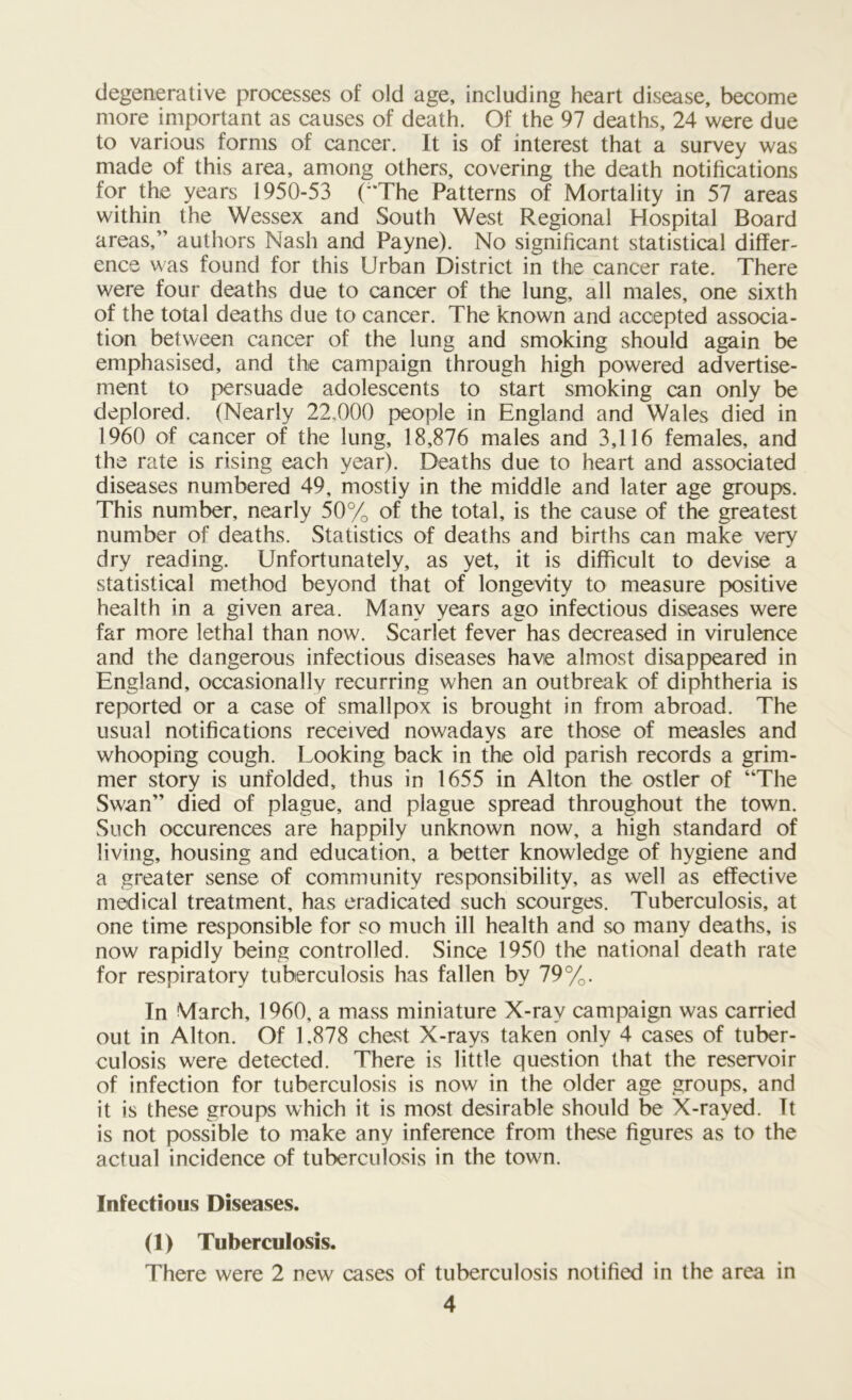 degenerative processes of old age, including heart disease, become more important as causes of death. Of the 97 deaths, 24 were due to various forms of cancer. It is of interest that a survey was made of this area, among others, covering the death notifications for the years 1950-53 ('“The Patterns of Mortality in 57 areas within the Wessex and South West Regional Hospital Board areas, authors Nash and Payne). No significant statistical differ- ence was found for this Urban District in the cancer rate. There were four deaths due to cancer of the lung, all males, one sixth of the total deaths due to cancer. The known and accepted associa- tion between cancer of the lung and smoking should again be emphasised, and the campaign through high powered advertise- ment to persuade adolescents to start smoking can only be deplored. (Nearly 22,000 people in England and Wales died in 1960 of cancer of the lung, 18,876 males and 3,116 females, and the rate is rising each year). Deaths due to heart and associated diseases numbered 49, mostly in the middle and later age groups. This number, nearly 50% of the total, is the cause of the greatest number of deaths. Statistics of deaths and births can make very dry reading. Unfortunately, as yet, it is difficult to devise a statistical method beyond that of longevity to measure positive health in a given area. Many years ago infectious diseases were far more lethal than now. Scarlet fever has decreased in virulence and the dangerous infectious diseases have almost disappeared in England, occasionally recurring when an outbreak of diphtheria is reported or a case of smallpox is brought in from abroad. The usual notifications received nowadays are those of measles and whooping cough. Looking back in the old parish records a grim- mer story is unfolded, thus in 1655 in Alton the ostler of “The Swan died of plague, and plague spread throughout the town. Such occurences are happily unknown now, a high standard of living, housing and education, a better knowledge of hygiene and a greater sense of community responsibility, as well as effective medical treatment, has eradicated such scourges. Tuberculosis, at one time responsible for so much ill health and so many deaths, is now rapidly being controlled. Since 1950 the national death rate for respiratory tuberculosis has fallen by 79%. In March, 1960, a mass miniature X-ray campaign was carried out in Alton. Of 1.878 chest X-rays taken only 4 cases of tuber- culosis were detected. There is little question that the reservoir of infection for tuberculosis is now in the older age groups, and it is these groups which it is most desirable should be X-rayed. It is not possible to make any inference from these figures as to the actual incidence of tuberculosis in the town. Infectious Diseases. (1) Tuberculosis. There were 2 new cases of tuberculosis notified in the area in