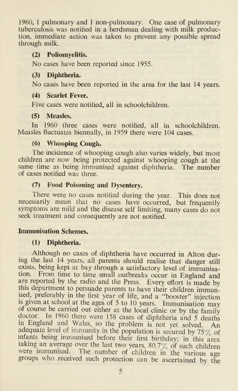 1960, 1 pulmonary and l non-pulmonary. One case of pulmonary tuberculosis was notified in a herdsman dealing with milk produc- tion, immediate action was taken to prevent any possible spread through milk. (2) Poliomyelitis. No cases have been reported since 1955. (3) Diphtheria. No cases have been reported in the area for the last 14 years. (4) Scarlet Fever. Five cases were notified, all in schoolchildren. (5) Measles. In 1960 three cases were notified, all in schoolchildren. Measles fluctuates biennally, in 1959 there were 104 cases. (6) Whooping Cough. The incidence of whooping cough also varies widely, but most children are now being protected against whooping cough at the same time as being immunised against diphtheria. The number of cases notified was three. (7) Food Poisoning and Dysentery. There were no cases notified during the year. This does not necessarily mean that no cases have occurred, but frequently symptoms are mild and the disease self limiting, many cases do not seek treatment and consequently are not notified. Immunisation Schemes. (1) Diphtheria. Although no cases of diphtheria have occurred in Alton dur- ing the last 14 years, all parents should realise that danger still exists, being kept at bay through a satisfactory level of immunisa- tion. From time to time small outbreaks occur in England and are reported by the radio and the Press. Every effort is made by this department to persuade parents to have their children immun- ised, preferably in the first year of life, and a “booster” injection is given at school at the ages of 5 to 10 years. Immunisation may of course be carried out either at the local clinic or by the family doctor. In 1960 there were 158 cases of diphtheria and 5 deaths in England and Wales, so the problem is not yet solved. An adequate level of immunity in the population is secured by 75% of infants being immunised before their first birthday; in 'this area taking an average over the last two years, 80.7% of such children were immunised. The number of children in the various age groups who received such protection can be ascertained by the