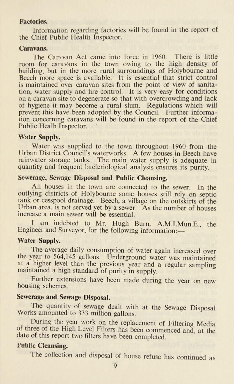 Factories. Information regarding factories will be found in the report of the Chief Public Health Inspector. Caravans. The Caravan Act came into force in 1960. There is little room for caravans in the town owing to the high density of building, but in the more rural surroundings of Holyboume and Beech more space is available. It is essential that strict control is maintained over caravan sites from the point of view of sanita- tion, water supply and lire control. It is very easy for conditions on a caravan site to degenerate so that with overcrowding and lack of hygiene it may become a rural slum. Regulations which will prevent this have been adopted by the Council. Further informa- tion concerning caravans will be found in the report of the Chief Public Healh Inspector. Water Supply. Water was supplied to the town throughout 1960 from the Urban District Council’s waterworks. A few houses in Beech have rainwater storage tanks. The main water supply is adequate in quantity and frequent bacteriological analysis ensures its purity. Sewerage, Sewage Disposal and Public Cleansing. All houses in the town are connected to the sewer. In the outlying districts of Holybourne some houses still rely on septic tank or cesspool drainage. Beech, a village on the outskirts of the Urban area, is not served yet by a sewer. As the number of houses increase a main sewer will be essential. I am indebted to Mr. Hugh Burn, A.M.I.Mun.E., the Engineer and Surveyor, for the following information:— Water Supply. The average daily consumption of water again increased over the year to 564,145 gallons. Underground water was maintained at a higher level than the previous year and a regular sampling maintained a high standard of purity in supply. Further extensions have been made during the year on new housing schemes. Sewerage and Sewage Disposal. The quantity of sewage dealt with at the Sewage Disposal Works amounted to 333 million gallons. During the year work on the replacement of Filtering Media of three of the High Level Filters has been commenced and at the date of this report two filters have been completed. Public Cleansing. The collection and disposal of house refuse has continued as