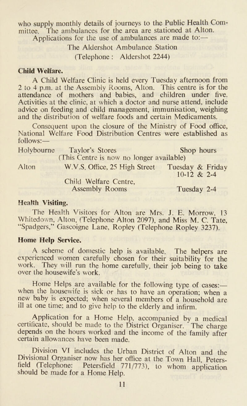 who supply monthly details of journeys to the Public Health Com- mittee. The ambulances for the area are stationed at Alton. Applications for the use of ambulances are made to:— The Aldershot Ambulance Station (Telephone : Aldershot 2244) Child Welfare. A Child Welfare Clinic is held every Tuesday afternoon from 2 to 4 p.m. at the Assembly Rooms, Alton. This centre is for the attendance of mothers and babies, and children under five. Activities at the clinic, at which a doctor and nurse attend, include advice on feeding and child management, immunisation, weighing and the distribution of welfare foods and certain Medicaments. Consequent upon the closure of the Ministry of Food office. National Welfare Food Distribution Centres were established as follows:— Holy bourne Alton Taylor’s Stores Shop hours (This Centre is now no longer available) W.V.S. Office, 25 High Street Tuesday & Friday 10-12 & 2-4 Child Welfare Centre, Assembly Rooms Tuesday 2-4 Health Visiting. The Health Visitors for Alton are Mrs. J. E. Morrow, 13 Whitedown, Alton, (Telephone Alton 2097), and Miss M. C. Tate, “Spadgers,” Gascoigne Lane, Ropley (Telephone Ropley 3237). Home Help Service. A scheme of domestic help is available. The helpers are experienced women carefully chosen for their suitability for the work. They will run the home carefully, their job being to take over the housewife’s work. Home Helps are available for the following type of cases:— when the housewife is sick or has to have an operation; when a new baby is expected; when several members of a household are ill at one time; and to give help to the elderly and infirm. Application for a Home Help, accompanied by a medical certificate, should be made to the District Organiser. The charge depends on the hours worked and the income of the family after certain allowances have been made. Division VI includes the Urban District of Alton and the Divisional Organiser now has her office at the Town Hall Peters- field (Telephone: Petersfield 771/773), to whom application should be made for a Home Help.