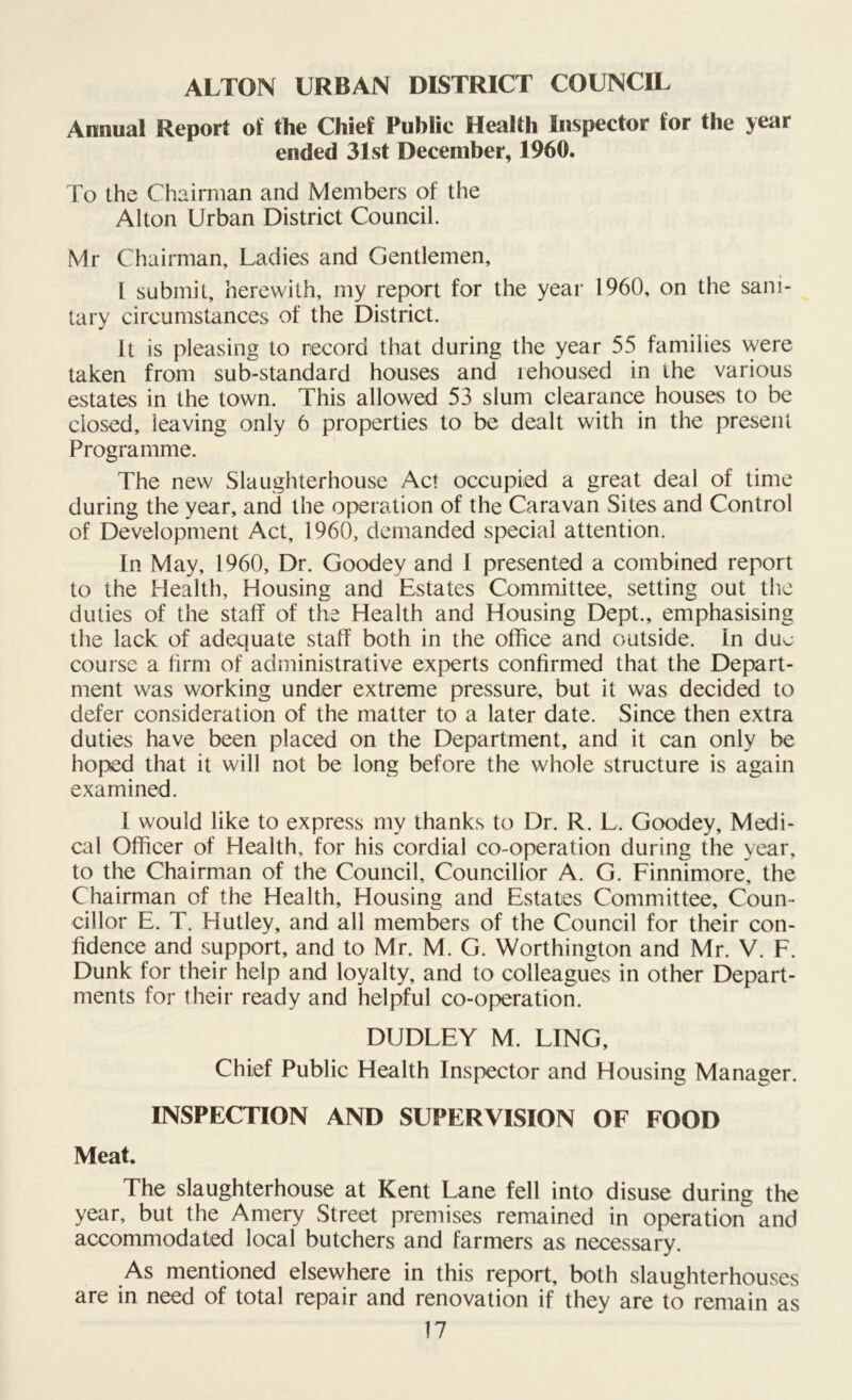 ALTON URBAN DISTRICT COUNCIL Annual Report of the Chief Public Health Inspector for the year ended 31st December, 1960. To the Chairman and Members of the Alton Urban District Council. Mr Chairman, Ladies and Gentlemen, 1 submit, herewith, my report for the year 1960, on the sani- tary circumstances of the District. It is pleasing to record that during the year 55 families were taken from sub-standard houses and rehoused in the various estates in the town. This allowed 53 slum clearance houses to be closed, leaving only 6 properties to be dealt with in the present Programme. The new Slaughterhouse Act occupied a great deal of time during the year, and the operation of the Caravan Sites and Control of Development Act, 1960, demanded special attention. In May, 1960, Dr. Goodey and I presented a combined report to the Health, Housing and Estates Committee, setting out the duties of the staff of the Health and Housing Dept., emphasising the lack of adequate staff both in the office and outside. In due course a firm of administrative experts confirmed that the Depart- ment was working under extreme pressure, but it was decided to defer consideration of the matter to a later date. Since then extra duties have been placed on the Department, and it can only be hoped that it will not be long before the whole structure is again examined. I would like to express my thanks to Dr. R. L. Goodey, Medi- cal Officer of Health, for his cordial co-operation during the year, to the Chairman of the Council, Councillor A. G. Finnimore, the Chairman of the Health, Housing and Estates Committee, Coun- cillor E. T. Hutley, and all members of the Council for their con- fidence and support, and to Mr. M. G. Worthington and Mr. V. F. Dunk for their help and loyalty, and to colleagues in other Depart- ments for their ready and helpful co-operation. DUDLEY M. LING, Chief Public Health Inspector and Housing Manager. INSPECTION AND SUPERVISION OF FOOD Meat. The slaughterhouse at Kent Lane fell into disuse during the year, but the Amery Street premises remained in operation and accommodated local butchers and farmers as necessary. As mentioned elsewhere in this report, both slaughterhouses are in need of total repair and renovation if they are to remain as