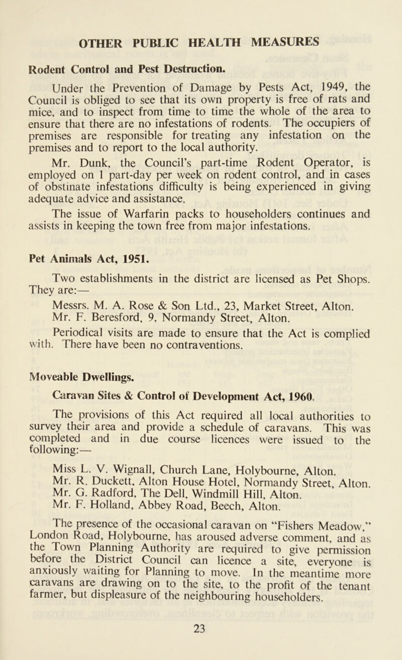 OTHER PUBLIC HEALTH MEASURES Rodent Control and Pest Destruction. Under the Prevention of Damage by Pests Act, 1949, the Council is obliged to see that its own property is free of rats and mice, and to inspect from time to time the whole of the area to ensure that there are no infestations of rodents. The occupiers of premises are responsible for treating any infestation on the premises and to report to the local authority. Mr. Dunk, the Council’s part-time Rodent Operator, is employed on 1 part-day per week on rodent control, and in cases of obstinate infestations difficulty is being experienced in giving adequate advice and assistance. The issue of Warfarin packs to householders continues and assists in keeping the town free from major infestations. Pet Animals Act, 1951. Two establishments in the district are licensed as Pet Shops. They are:— Messrs. M. A. Rose & Son Ltd., 23, Market Street, Alton. Mr. F. Beresford, 9, Normandy Street, Alton. Periodical visits are made to ensure that the Act is complied with. There have been no contraventions. Moveable Dwellings. Caravan Sites & Control of Development Act, 1960. The provisions of this Act required all local authorities to survey their area and provide a schedule of caravans. This was completed and in due course licences were issued to the following:— Miss L. V. Wignall, Church Lane, Holybourne, Alton. Mr. R. Duckett, Alton House Hotel, Normandy Street, Alton. Mr. G. Radford, The Dell, Windmill Hill, Alton. Mr. F. Holland, Abbey Road, Beech, Alton. The presence of the occasional caravan on “Fishers Meadow,” London Road, Holybourne, has aroused adverse comment, and as the Town Planning Authority are required to give permission before the District Council can licence a site, everyone is anxiously waiting for Planning to move. In the meantime more caravans are drawing on to the site, to the profit of the tenant farmer, but displeasure of the neighbouring householders.