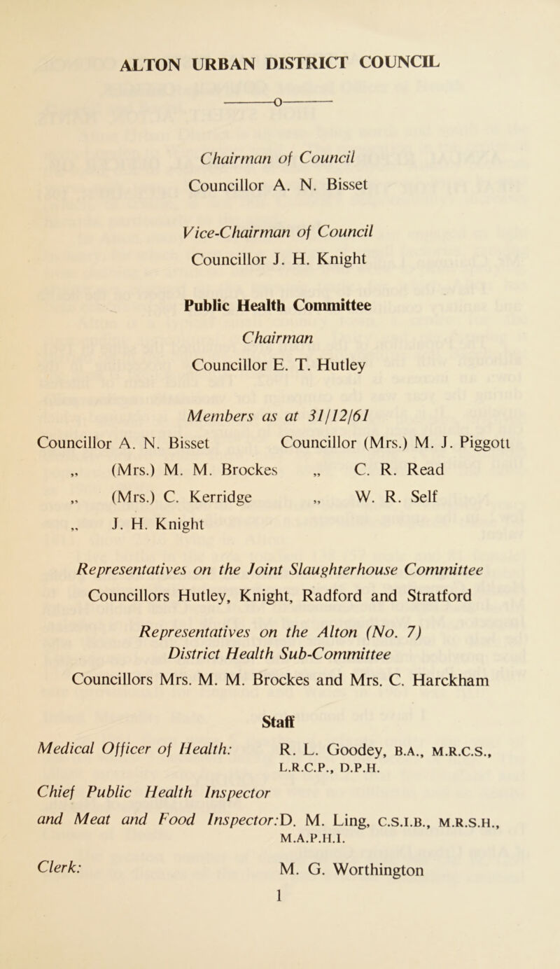 o — Chairman of Council Councillor A. N. Bisset Vice-Chairman of Council Councillor J. H. Knight Public Health Committee Chairman Councillor E. T. Hutley Members as at 31112161 Councillor A. N. Bisset Councillor (Mrs.) M. J. Piggott „ (Mrs.) M. M. Brockes „ C. R. Read „ (Mrs.) C. Kerridge „ W. R. Self „ J. H. Knight Representatives on the Joint Slaughterhouse Committee Councillors Hutley, Knight, Radford and Stratford Representatives on the Alton (No. 7) District Health Sub-Committee Councillors Mrs. M. M. Brockes and Mrs. C. Harckham Staff Medical Officer of Health: R. L. Goodey, b.a., m.r.c.s., L. R.C.P., D.P.H. Chief Public Health Inspector and Meat and Food Inspector:D. M. Ling, c.s.i.b., m.r.s.h., M. A.P.H.l. Clerk: M. G. Worthington