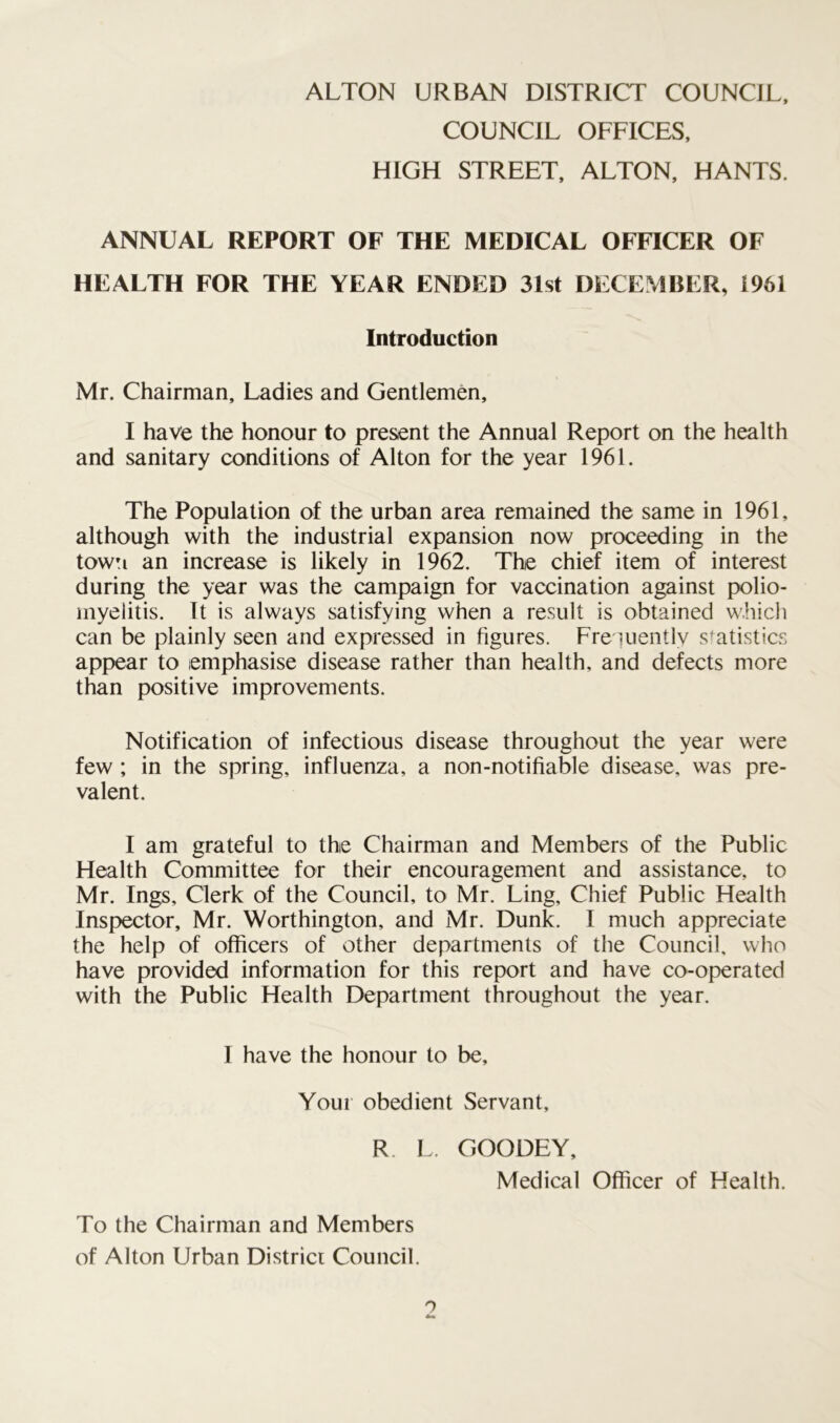 COUNCIL OFFICES, HIGH STREET, ALTON, HANTS. ANNUAL REPORT OF THE MEDICAL OFFICER OF HEALTH FOR THE YEAR ENDED 31st DECEMBER, 1961 Introduction Mr. Chairman, Ladies and Gentlemen, I have the honour to present the Annual Report on the health and sanitary conditions of Alton for the year 1961. The Population of the urban area remained the same in 1961, although with the industrial expansion now proceeding in the town an increase is likely in 1962. The chief item of interest during the year was the campaign for vaccination against polio- myelitis. It is always satisfying when a result is obtained which can be plainly seen and expressed in figures. Frequently statistics appear to emphasise disease rather than health, and defects more than positive improvements. Notification of infectious disease throughout the year were few ; in the spring, influenza, a non-notifiable disease, was pre- valent. I am grateful to the Chairman and Members of the Public Health Committee for their encouragement and assistance, to Mr. Ings, Clerk of the Council, to Mr. Ling, Chief Public Health Inspector, Mr. Worthington, and Mr. Dunk. I much appreciate the help of officers of other departments of the Council, who have provided information for this report and have co-operated with the Public Health Department throughout the year. I have the honour to be. Your obedient Servant, R L. GOODEY, Medical Officer of Health. To the Chairman and Members of Alton Urban District Council. o Am