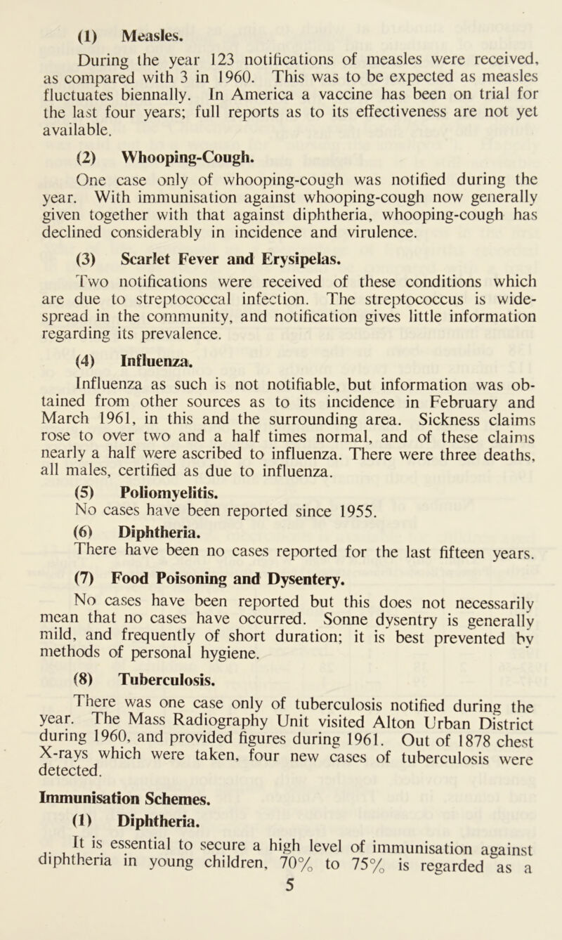 (1) Measles. During the year 123 notifications of measles were received, as compared with 3 in 1960. This was to be expected as measles fluctuates biennally. In America a vaccine has been on trial for the last four years; full reports as to its effectiveness are not yet available. (2) Whooping-Cough. One case only of whooping-cough was notified during the year. With immunisation against whooping-cough now generally given together with that against diphtheria, whooping-cough has declined considerably in incidence and virulence. (3) Scarlet Fever and Erysipelas. Two notifications were received of these conditions which are due to streptococcal infection. The streptococcus is wide- spread in the community, and notification gives little information regarding its prevalence. (4) Influenza. Influenza as such is not notifiable, but information was ob- tained from other sources as to its incidence in February and March 1961, in this and the surrounding area. Sickness claims rose to over two and a half times normal, and of these claims nearly a half were ascribed to influenza. There were three deaths, all males, certified as due to influenza. (5) Poliomyelitis. No cases have been reported since 1955. (6) Diphtheria. There have been no cases reported for the last fifteen years. (7) Food Poisoning and Dysentery. No cases have been reported but this does not necessarily mean that no cases have occurred. Sonne dysentry is generally mild, and frequently of short duration; it is best prevented by methods of personal hygiene. (8) Tuberculosis. There was one case only of tuberculosis notified during the year. The Mass Radiography Unit visited Alton Urban District during 1960, and provided figures during 1961. Out of 1878 chest X-rays which were taken, four new cases of tuberculosis were detected. Immunisation Schemes. (1) Diphtheria. It is essential to secure a high level of immunisation against diphtheria in young children, 70% to 75% is regarded as a