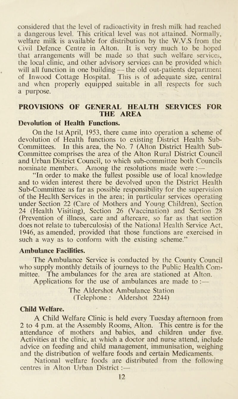considered that the level of radioactivity in fresh milk had reached a dangerous level. This critical level was not attained. Normally, welfare milk is available for distribution by the W.V.S from the Civil Defence Centre in Alton. It is very much to be hoped that arrangements will be made so that such welfare service^, the local clinic, and other advisory services can be provided which will all function in one building — the old out-patients department of Inwood Cottage Hospital. This is of adequate size, central and when properly equipped suitable in all respects for such a purpose. PROVISIONS OF GENERAL HEALTH SERVICES FOR THE AREA Devolution of Health Functions. On the 1st April, 1953, there came into operation a scheme of devolution of Health functions to existing District Health Sub- committees. In this area, the No. 7 (Alton District Health Sub- Committee comprises the area of the Alton Rural District Council and Urban District Council, to which sub-committee both Councils nominate members. Among the resolutions made were :— “In order to make the fullest possible use of local knowledge and to widen interest there be devolved upon the District Health Sub-Committee as far as possible responsibility for the supervision of the Health Services in the area; in particular services operating under Section 22 (Care of Mothers and Young Children), Section 24 (Health Visiting), Section 26 (Vaccination) and Section 28 (Prevention of illness, care and aftercare, so far as that section does not relate to tuberculosis) of the National Health Service Act, 1946, as amended, provided that those functions are exercised in such a way as to conform with the existing scheme.” Ambulance Facilities. The Ambulance Service is conducted by the County Council who supply monthly details of journeys to the Public Health Com- mittee. The ambulances for the area are stationed at Alton. Applications for the use of ambulances are made to :— The Aldershot Ambulance Station (Telephone: Aldershot 2244) Child Welfare. A Child Welfare Clinic is held every Tuesday afternoon from 2 to 4 p.m. at the Assembly Rooms, Alton. This centre is for the attendance of mothers and babies, and children under five. Activities at the clinic, at which a doctor and nurse attend, include advice on feeding and child management, immunisation, weighing and the distribution of welfare foods and certain Medicaments. National welfare foods are distributed from the following centres in Alton Urban District:—