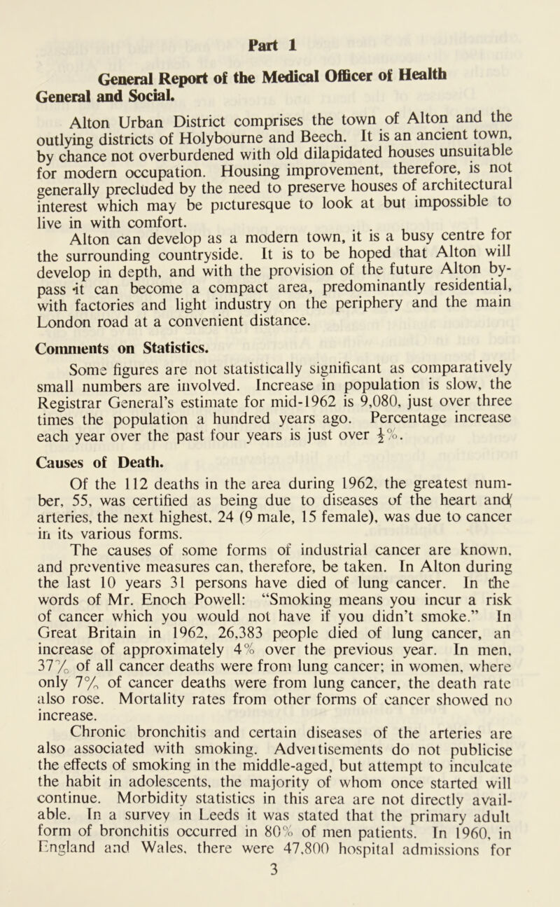 Part 1 General Report of the Medical Officer of Health General and Social. Alton Urban District comprises the town of Alton and the outlying districts of Holybourne and Beech. It is an ancient town, by chance not overburdened with old dilapidated houses unsuitable for modern occupation. Housing improvement, therefore, is not generally precluded by the need to preserve houses of architectural interest which may be picturesque to look at but impossible to live in with comfort. Alton can develop as a modern town, it is a busy centre for the surrounding countryside. It is to be hoped that Alton will develop in depth, and with the provision of the future Alton by- pass *it can become a compact area, predominantly residential, with factories and light industry on the periphery and the main London road at a convenient distance. Comments on Statistics. Some figures are not statistically significant as comparatively small numbers are involved. Increase in population is slow, the Registrar General’s estimate for mid-1962 is 9,080, just over three times the population a hundred years ago. Percentage increase each year over the past four years is just over \%. Causes of Death. Of the 112 deaths in the area during 1962, the greatest num- ber, 55, was certified as being due to diseases of the heart and( arteries, the next highest, 24 (9 male, 15 female), was due to cancer in its various forms. The causes of some forms of industrial cancer are known, and preventive measures can, therefore, be taken. In Alton during the last 10 years 31 persons have died of lung cancer. In the words of Mr. Enoch Powell: “Smoking means you incur a risk of cancer which you would not have if you didn’t smoke.” In Great Britain in 1962, 26,383 people died of lung cancer, an increase of approximately 4% over the previous year. In men. 37% of all cancer deaths were from lung cancer; in women, where only 7% of cancer deaths were from lung cancer, the death rate also rose. Mortality rates from other forms of cancer showed no increase. Chronic bronchitis and certain diseases of the arteries are also associated with smoking. Adveitisements do not publicise the effects of smoking in the middle-aged, but attempt to inculcate the habit in adolescents, the majority of whom once started will continue. Morbidity statistics in this area are not directly avail- able. In a survey in Leeds it was stated that the primary adult form of bronchitis occurred in 80% of men patients. In 1960, in England and Wales, there were 47,800 hospital admissions for