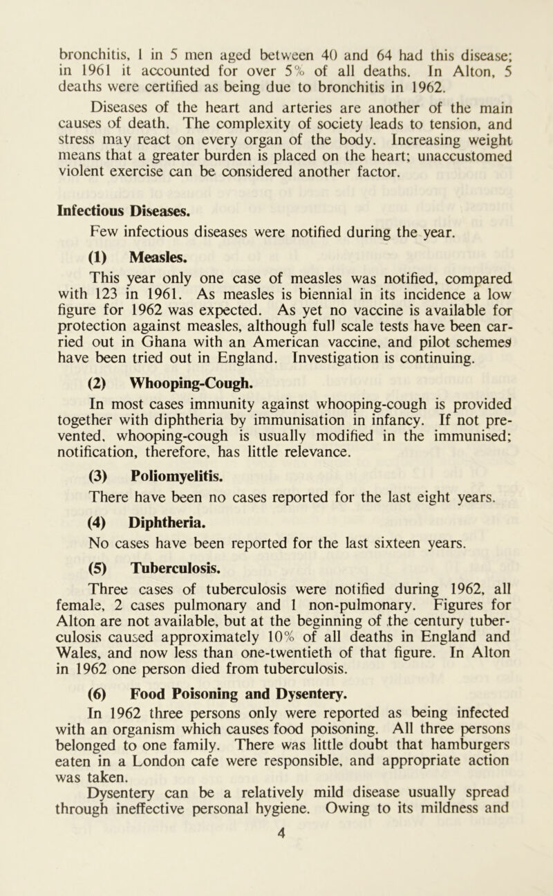 bronchitis, l in 5 men aged between 40 and 64 had this disease; in 1961 it accounted for over 5% of all deaths. In Alton, 5 deaths were certified as being due to bronchitis in 1962. Diseases of the heart and arteries are another of the main causes of death. The complexity of society leads to tension, and stress may react on every organ of the body. Increasing weight means that a greater burden is placed on the heart; unaccustomed violent exercise can be considered another factor. Infectious Diseases. Few infectious diseases were notified during the year. (1) Measles. This year only one case of measles was notified, compared with 123 in 1961. As measles is biennial in its incidence a low figure for 1962 was expected. As yet no vaccine is available for protection against measles, although full scale tests have been car- ried out in Ghana with an American vaccine, and pilot schemes have been tried out in England. Investigation is continuing. (2) Whooping-Cough. In most cases immunity against whooping-cough is provided together with diphtheria by immunisation in infancy. If not pre- vented, whooping-cough is usually modified in the immunised; notification, therefore, has little relevance. (3) Poliomyelitis. There have been no cases reported for the last eight years. (4) Diphtheria. No cases have been reported for the last sixteen years. (5) Tuberculosis. Three cases of tuberculosis were notified during 1962, all female, 2 cases pulmonary and 1 non-pulmonary. Figures for Alton are not available, but at the beginning of the century tuber- culosis caused approximately 10% of all deaths in England and Wales, and now less than one-twentieth of that figure. In Alton in 1962 one person died from tuberculosis. (6) Food Poisoning and Dysentery. In 1962 three persons only were reported as being infected with an organism which causes food poisoning. All three persons belonged to one family. There was little doubt that hamburgers eaten in a London cafe were responsible, and appropriate action was taken. Dysentery can be a relatively mild disease usually spread through ineffective personal hygiene. Owing to its mildness and
