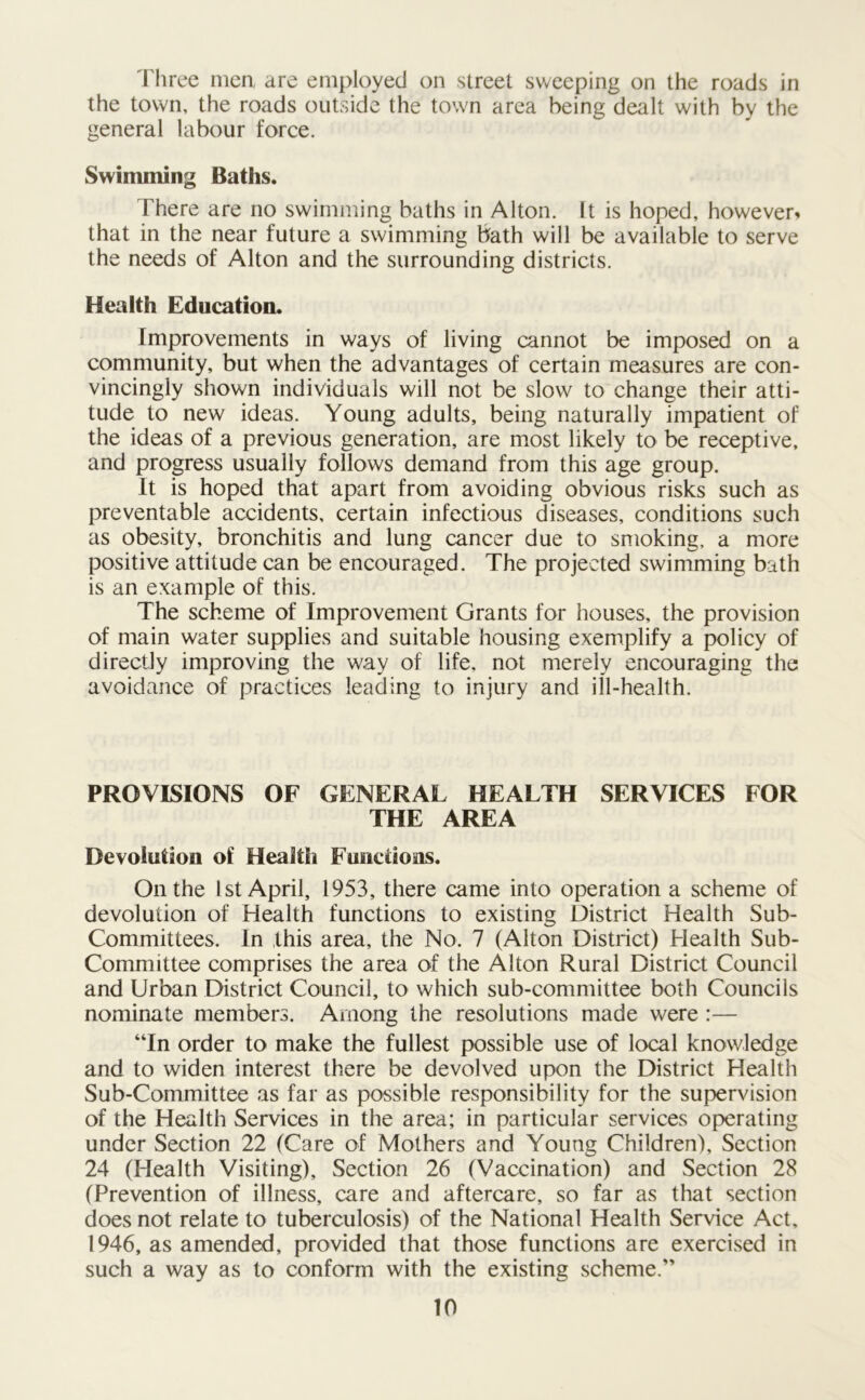 Three men, are employed on street sweeping on the roads in the town, the roads outside the town area being dealt with by the general labour force. Swimming Baths. There are no swimming baths in Alton. It is hoped, however* that in the near future a swimming bath will be available to serve the needs of Alton and the surrounding districts. Health Education. Improvements in ways of living cannot be imposed on a community, but when the advantages of certain measures are con- vincingly shown individuals will not be slow to change their atti- tude to new ideas. Young adults, being naturally impatient of the ideas of a previous generation, are most likely to be receptive, and progress usually follows demand from this age group. It is hoped that apart from avoiding obvious risks such as preventable accidents, certain infectious diseases, conditions such as obesity, bronchitis and lung cancer due to smoking, a more positive attitude can be encouraged. The projected swimming bath is an example of this. The scheme of Improvement Grants for houses, the provision of main water supplies and suitable housing exemplify a policy of directly improving the way of life, not merely encouraging the avoidance of practices leading to injury and ill-health. PROVISIONS OF GENERAL HEALTH SERVICES FOR THE AREA Devolution of Health Functions. On the 1st April, 1953, there came into operation a scheme of devolution of Health functions to existing District Health Sub- Committees. In this area, the No. 7 (Alton District) Health Sub- Committee comprises the area of the Alton Rural District Council and Urban District Council, to which sub-committee both Councils nominate members. Among the resolutions made were :— “In order to make the fullest possible use of local knowledge and to widen interest there be devolved upon the District Health Sub-Committee as far as possible responsibility for the supervision of the Health Services in the area; in particular services operating under Section 22 (Care of Mothers and Young Children), Section 24 (Health Visiting), Section 26 (Vaccination) and Section 28 (Prevention of illness, care and aftercare, so far as that section does not relate to tuberculosis) of the National Health Service Act, 1946, as amended, provided that those functions are exercised in such a way as to conform with the existing scheme.”