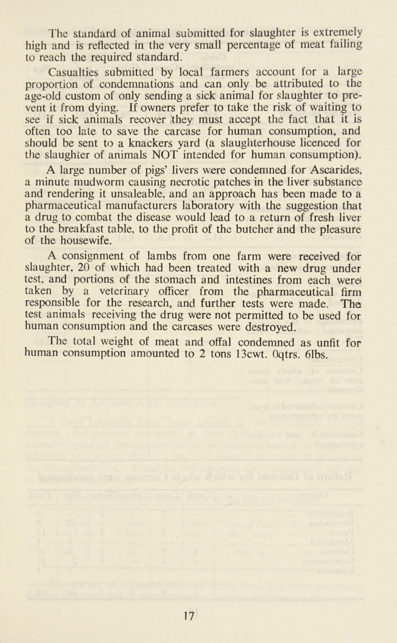The standard of animal submitted for slaughter is extremely high and is reflected in the very small percentage of meat failing to reach the required standard. Casualties submitted by local farmers account for a large proportion of condemnations and can only be attributed to the age-old custom of only sending a sick animal for slaughter to pre- vent it from dying. If owners prefer to take the risk of waiting to see if sick animals recover /'they must accept the fact that it is often too late to save the carcase for human consumption, and should be sent to a knackers yard (a slaughterhouse licenced for the slaughter of animals NOT intended for human consumption). A large number of pigs’ livers were condemned for Ascarides, a minute mudworm causing necrotic patches in the liver substance and rendering it unsaleable, and an approach has been made to a pharmaceutical manufacturers laboratory with the suggestion that a drug to combat the disease would lead to a return of fresh liver to the breakfast table, to the profit of the butcher and the pleasure of the housewife. A consignment of lambs from one farm were received for slaughter, 20 of which had been treated with a new drug under test, and portions of the stomach and intestines from each were* taken by a veterinary officer from the pharmaceutical firm responsible for the research, and further tests were made. The test animals receiving the drug were not permitted to be used for human consumption and the carcases were destroyed. The total weight of meat and offal condemned as unfit for human consumption amounted to 2 tons 13cwt. Oqtrs. 61bs.