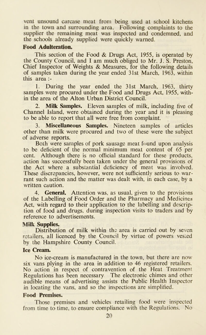 vent unsound carcase meat from being used at school kitchens in the town and surrounding area. Following complaints to the supplier the remaining meat was inspected and condemned, and the schools already supplied were quickly warned. Food Adulteration. This section of the Food & Drugs Act, 1955, is operated by the County Council, and I am much obliged to Mr. J. S. Preston, Chief Inspector of Weights & Measures, for the following details of samples taken during the year ended 31st March, 1963, within this area :- 1. During the year ended the 31st March, 1963, thirty samples were procured under the Food and Drugs Act, 1955, with- in the area of the Alton Urban District Council. 2. Milk Samples. Eleven samples of milk, including five of Channel Island, were obtained during the year and it is pleasing to be able to report that all were free from complaint. 3. Miscellaneous Samples. Nineteen samples of articles other than milk were procured and two of these were the subject of adverse reports. Both were samples of pork sausage meat found upon analysis to be deficient of the normal minimum meat content of 65 per cent. Although there is no official standard for these products, action has successfully been taken under the general provisions of the Act where a substantial deficiency of meat was involved. These discrepancies, however, were not sufficiently serious to war- rant such action and the matter was dealt with, in each case, by a written caution. 4. General. Attention was, as usual, given to the provisions of the Labelling of Food Order and the Pharmacy and Medicines Act, with regard to their application to the labelling and descrip- tion of food and drugs, during inspection visits to traders and by reference to advertisements. Milk Supplies. Distribution of milk within the area is carried out by seven retailers, all licenced by the Council by virtue of powers vested by the Hampshire County Council. Ice Cream. No ice-cream is manufactured in the town, but there are now six vans plying in the area in addition to 46 registered retailers. No action in respect of contravention of the Heat Treatment Regulations has been necessary The electronic chimes and other audible means of advertising assists the Public Health Inspector in locating the vans, and so the inspections are simplified. Food Premises. Those premises and vehicles retailing food were inspected from time to time, to ensure compliance with the Regulations. No