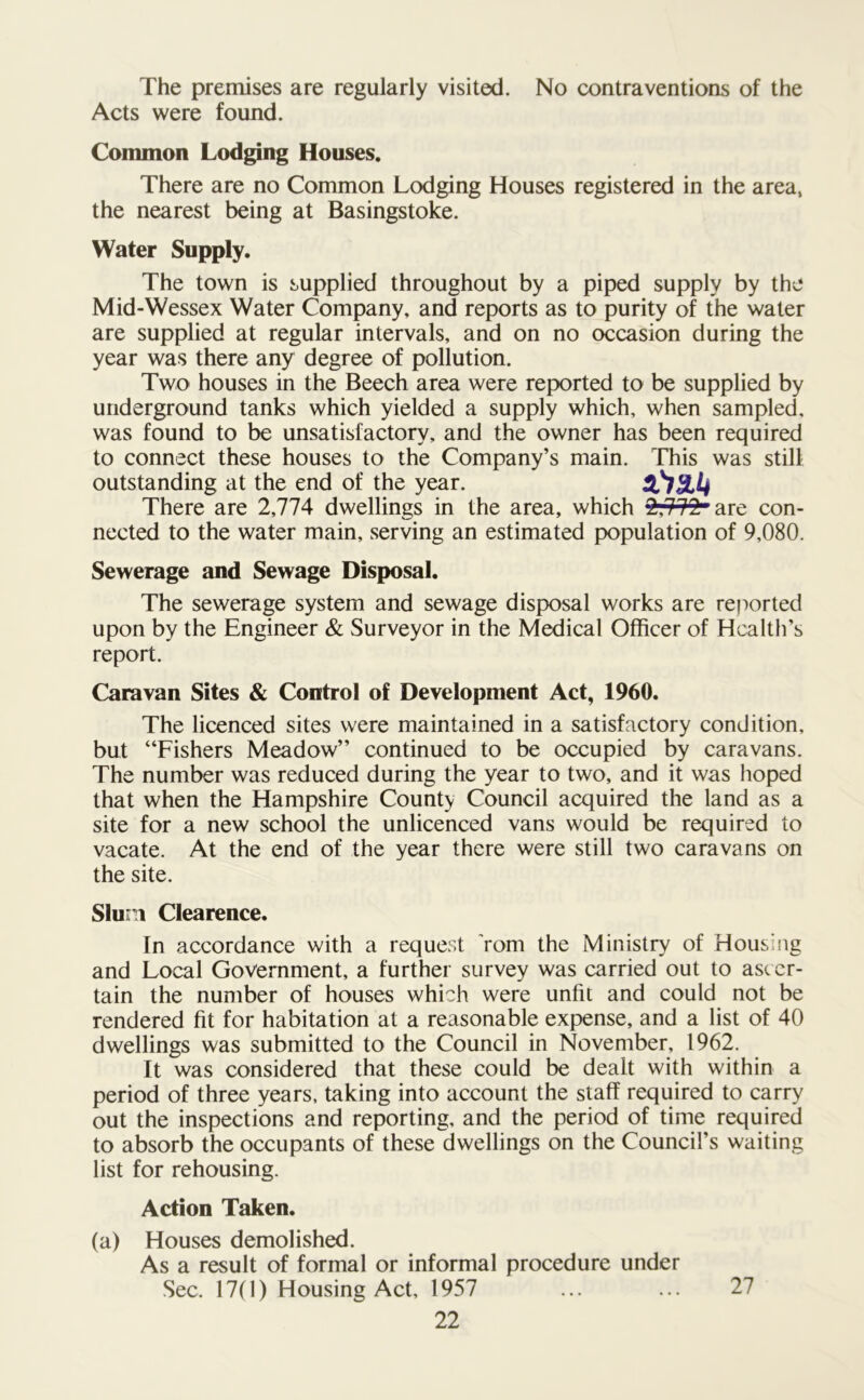 The premises are regularly visited. No contraventions of the Acts were found. Common Lodging Houses. There are no Common Lodging Houses registered in the area, the nearest being at Basingstoke. Water Supply. The town is supplied throughout by a piped supply by the Mid-Wessex Water Company, and reports as to purity of the water are supplied at regular intervals, and on no occasion during the year was there any degree of pollution. Two houses in the Beech area were reported to be supplied by underground tanks which yielded a supply which, when sampled, was found to be unsatisfactory, and the owner has been required to connect these houses to the Company’s main. This was still outstanding at the end of the year. iCism There are 2,114 dwellings in the area, which ^,112r are con- nected to the water main, serving an estimated population of 9,080. Sewerage and Sewage Disposal. The sewerage system and sewage disposal works are reported upon by the Engineer & Surveyor in the Medical Officer of Health’s report. Caravan Sites & Control of Development Act, 1960. The licenced sites were maintained in a satisfactory condition, but “Fishers Meadow” continued to be occupied by caravans. The number was reduced during the year to two, and it was hoped that when the Hampshire County Council acquired the land as a site for a new school the unlicenced vans would be required to vacate. At the end of the year there were still two caravans on the site. Slum Clearence. In accordance with a request rom the Ministry of Housing and Local Government, a further survey was carried out to ascer- tain the number of houses which were unfit and could not be rendered fit for habitation at a reasonable expense, and a list of 40 dwellings was submitted to the Council in November, 1962. It was considered that these could be dealt with within a period of three years, taking into account the staff required to carry out the inspections and reporting, and the period of time required to absorb the occupants of these dwellings on the Council’s waiting list for rehousing. Action Taken. (a) Houses demolished. As a result of formal or informal procedure under Sec. 17(1) Housing Act, 1957 27