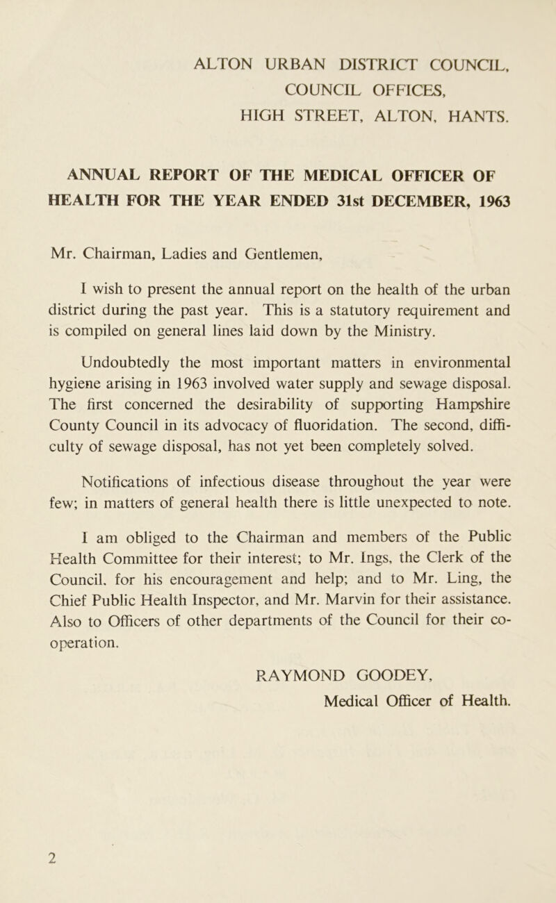 ALTON URBAN DISTRICT COUNCIL, COUNCIL OFFICES, HIGH STREET, ALTON, HANTS. ANNUAL REPORT OF THE MEDICAL OFFICER OF HEALTH FOR THE YEAR ENDED 31st DECEMBER, 1963 Mr. Chairman, Ladies and Gentlemen, I wish to present the annual report on the health of the urban district during the past year. This is a statutory requirement and is compiled on general lines laid down by the Ministry. Undoubtedly the most important matters in environmental hygiene arising in 1963 involved water supply and sewage disposal. The first concerned the desirability of supporting Hampshire County Council in its advocacy of fluoridation. The second, diffi- culty of sewage disposal, has not yet been completely solved. Notifications of infectious disease throughout the year were few; in matters of general health there is little unexpected to note. I am obliged to the Chairman and members of the Public Health Committee for their interest; to Mr. Ings, the Clerk of the Council, for his encouragement and help; and to Mr. Ling, the Chief Public Health Inspector, and Mr. Marvin for their assistance. Also to Officers of other departments of the Council for their co- operation. RAYMOND GOODEY, Medical Officer of Health.