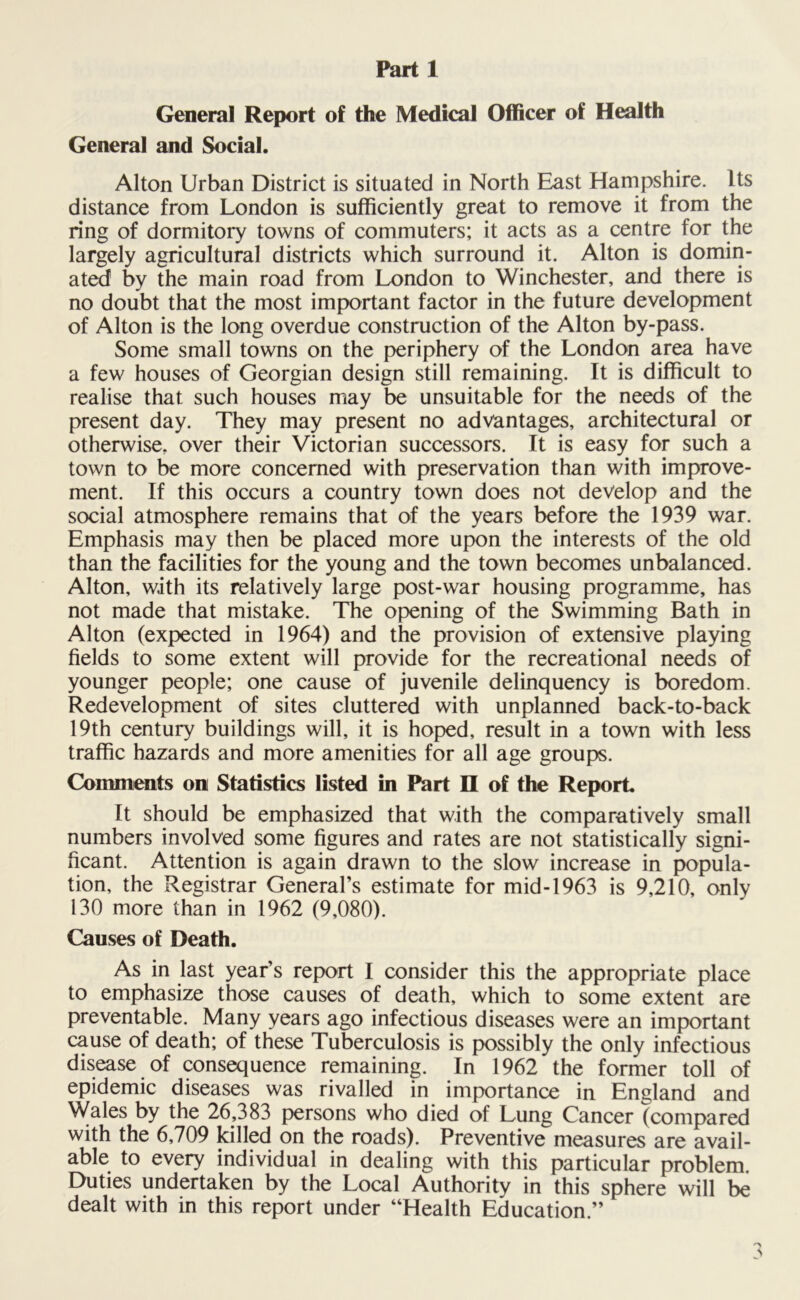 General Report of the Medical Officer of Health General and Social. Alton Urban District is situated in North East Hampshire. Its distance from London is sufficiently great to remove it from the ring of dormitory towns of commuters; it acts as a centre for the largely agricultural districts which surround it. Alton is domin- ated by the main road from London to Winchester, and there is no doubt that the most important factor in the future development of Alton is the long overdue construction of the Alton by-pass. Some small towns on the periphery of the London area have a few houses of Georgian design still remaining. It is difficult to realise that such houses may be unsuitable for the needs of the present day. They may present no advantages, architectural or otherwise, over their Victorian successors. It is easy for such a town to be more concerned with preservation than with improve- ment. If this occurs a country town does not develop and the social atmosphere remains that of the years before the 1939 war. Emphasis may then be placed more upon the interests of the old than the facilities for the young and the town becomes unbalanced. Alton, with its relatively large post-war housing programme, has not made that mistake. The opening of the Swimming Bath in Alton (expected in 1964) and the provision of extensive playing fields to some extent will provide for the recreational needs of younger people; one cause of juvenile delinquency is boredom. Redevelopment of sites cluttered with unplanned back-to-back 19th century buildings will, it is hoped, result in a town with less traffic hazards and more amenities for all age groups. Comments on Statistics listed in Part II of the Report It should be emphasized that with the comparatively small numbers involved some figures and rates are not statistically signi- ficant. Attention is again drawn to the slow increase in popula- tion, the Registrar General’s estimate for mid-1963 is 9,210, only 130 more than in 1962 (9,080). Causes of Death. As in last year’s report I consider this the appropriate place to emphasize those causes of death, which to some extent are preventable. Many years ago infectious diseases were an important cause of death; of these Tuberculosis is possibly the only infectious disease of consequence remaining. In 1962 the former toll of epidemic diseases was rivalled in importance in England and Wales by the 26,383 persons who died of Lung Cancer (compared with the 6,709 killed on the roads). Preventive measures are avail- able to every individual in dealing with this particular problem. Duties undertaken by the Local Authority in this sphere will be dealt with in this report under “Health Education.”