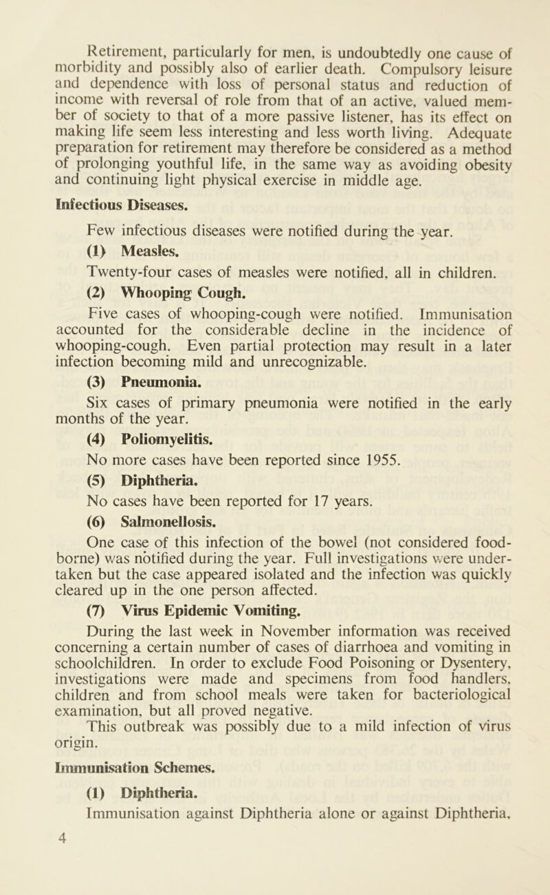 Retirement, particularly for men, is undoubtedly one cause of morbidity and possibly also of earlier death. Compulsory leisure and dependence with loss of personal status and reduction of income with reversal of role from that of an active, valued mem- ber of society to that of a more passive listener, has its effect on making life seem less interesting and less worth living. Adequate preparation for retirement may therefore be considered as a method of prolonging youthful life, in the same way as avoiding obesity and continuing light physical exercise in middle age. Infectious Diseases. Few infectious diseases were notified during the year. (1) Measles. Twenty-four cases of measles were notified, all in children. (2) Whooping Cough. Five cases of whooping-cough were notified. Immunisation accounted for the considerable decline in the incidence of whooping-cough. Even partial protection may result in a later infection becoming mild and unrecognizable. (3) Pneumonia. Six cases of primary pneumonia were notified in the early months of the year. (4) Poliomyelitis. No more cases have been reported since 1955. (5) Diphtheria. No cases have been reported for 17 years. (6) Salmonellosis. One case of this infection of the bowel (not considered food- borne) was notified during the year. Full investigations were under- taken but the case appeared isolated and the infection was quickly cleared up in the one person affected. (7) Virus Epidemic Vomiting. During the last week in November information was received concerning a certain number of cases of diarrhoea and vomiting in schoolchildren. In order to exclude Food Poisoning or Dysentery, investigations were made and specimens from food handlers, children and from school meals were taken for bacteriological examination, but all proved negative. This outbreak was possibly due to a mild infection of virus origin. Immunisation Schemes. (1) Diphtheria. Immunisation against Diphtheria alone or against Diphtheria,