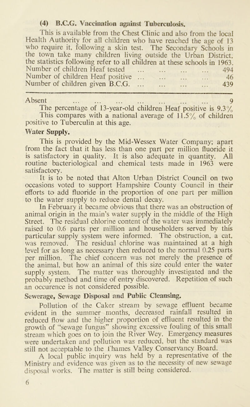 (4) B.C.G. Vaccination against Tuberculosis. This is available from the Chest Clinic and also from the local Health Authority for all children who have reached the age of 13 who require it, following a skin test. The Secondary Schools in the town take many children living outside the Urban District, the statistics following refer to all children at these schools in 1963. Number of children Heaf tested 494 Number of children Heaf positive ... ... ... ... 46 Number of children given B.C.G 439 Absent 9 The percentage of 13-year-old children Heaf positive is 9.3% This compares with a national average of 11.5% of children positive to Tuberculin at this age. Water Supply. This is provided by the Mid-Wessex Water Company; apart from the fact that it has less than one part per million fluoride it is satisfactory in quality. It is also adequate in quantity. All routine bacteriological and chemical tests made in 1963 were satisfactory. It is to be noted that Alton Urban District Council on two occasions voted to support Hampshire County Council in their efforts to< add fluoride in the proportion of one part per million to the water supply to reduce dental decay. In February it became obvious that there was an obstruction of animal origin in the main’s water supply in the middle of the High Street. The residual chlorine content of the water was immediately raised to 0.6 parts per million and householders served by this particular supply system were informed. The obstruction, a cat, was removed. The residual chlorine was maintained at a high level for as long as necessary then reduced to the normal 0.25 parts per million. The chief concern was not merely the presence of the animal, but how an animal of this size could enter the water supply system. The matter was thoroughly investigated and the probably method and time of entry discovered. Repetition of such an occurence is not considered possible. Sewerage, Sewage Disposal and Public Cleansing. Pollution of the Caker stream by sewage effluent became evident in the summer months, decreased rainfall resulted in reduced flow and the higher proportion of effluent resulted in the growth of “sewage fungus” showing excessive fouling of this small stream which goes on to join the River Wey. Emergency measures were undertaken and pollution was reduced, but the standard was still not acceptable to the Thames Valley Conservancy Board. A local public inquiry was held by a representative of the Ministry and evidence was given as to the necessity of new sewage disposal works. The matter is still being considered.