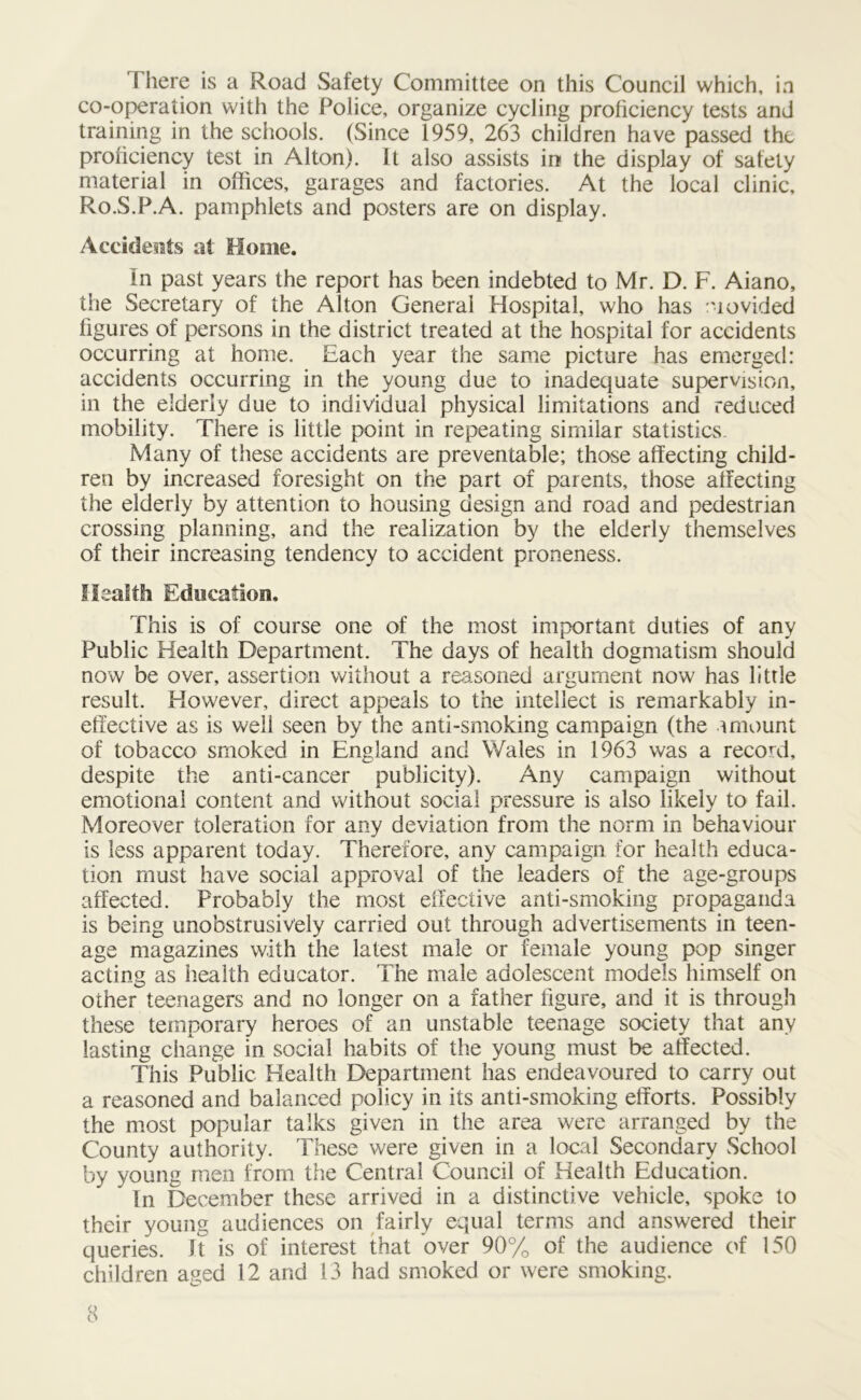 There is a Road Safety Committee on this Council which, in co-operation with the Police, organize cycling proficiency tests and training in the schools. (Since 1959, 263 children have passed the proficiency test in Alton). It also assists in the display of safety material in offices, garages and factories. At the local clinic, Ro.S.P.A. pamphlets and posters are on display. Accidents at Home. In past years the report has been indebted to Mr. D. F. Aiano, the Secretary of the Alton General Hospital, who has niovided figures of persons in the district treated at the hospital for accidents occurring at home. Each year the same picture has emerged: accidents occurring in the young due to inadequate supervision, in the elderly due to individual physical limitations and reduced mobility. There is little point in repeating similar statistics. Many of these accidents are preventable; those affecting child- ren by increased foresight on the part of parents, those affecting the elderly by attention to housing design and road and pedestrian crossing planning, and the realization by the elderly themselves of their increasing tendency to accident proneness. Health Education. This is of course one of the most important duties of any Public Health Department. The days of health dogmatism should now be over, assertion without a reasoned argument now has little result. However, direct appeals to the intellect is remarkably in- effective as is well seen by the anti-smoking campaign (the amount of tobacco smoked in England and Wales in 1963 was a record, despite the anti-cancer publicity). Any campaign without emotional content and without social pressure is also likely to fail. Moreover toleration for any deviation from the norm in behaviour is less apparent today. Therefore, any campaign for health educa- tion must have social approval of the leaders of the age-groups affected. Probably the most effective anti-smoking propaganda is being unobstrusively carried out through advertisements in teen- age magazines with the latest male or female young pop singer acting as health educator. The male adolescent models himself on other teenagers and no longer on a father figure, and it is through these temporary heroes of an unstable teenage society that any lasting change in social habits of the young must be affected. This Public Health Department has endeavoured to carry out a reasoned and balanced policy in its anti-smoking efforts. Possibly the most popular talks given in the area were arranged by the County authority. These were given in a local Secondary School by young men from the Central Council of Health Education. In December these arrived in a distinctive vehicle, spoke to their young audiences on fairly equal terms and answered their queries. It is of interest that over 90% of the audience of 150 children aged 12 and 13 had smoked or were smoking.