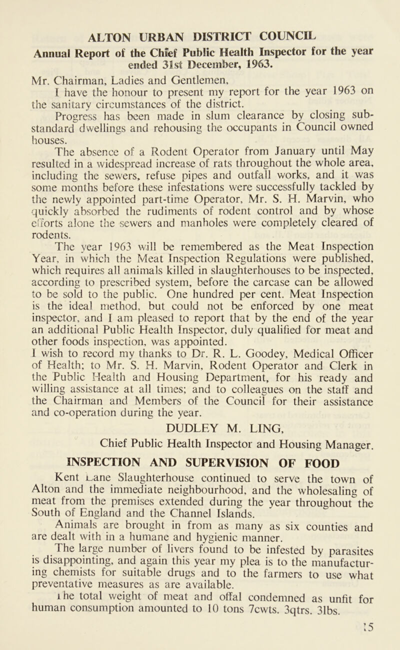 ALTON URBAN DISTRICT COUNCIL Annual Report of the Chief Public Health Inspector for the year ended 31st December, 1963. Mr. Chairman, Ladies and Gentlemen, I have the honour to present my report for the year 1963 on the sanitary circumstances of the district. Progress has been made in slum clearance by closing sub- standard dwellings and rehousing the occupants in Council owned houses. The absence of a Rodent Operator from January until May resulted in a widespread increase of rats throughout the whole area, including the sewers, refuse pipes and outfall works, and it was some months before these infestations were successfully tackled by the newly appointed part-time Operator, Mr. S. H. Marvin, who quickly absorbed the rudiments of rodent control and by whose efforts alone the sewers and manholes were completely cleared of rodents. The year 1963 will be remembered as the Meat Inspection Year, in which the Meat Inspection Regulations were published, which requires all animals killed in slaughterhouses to be inspected, according to prescribed system, before the carcase can be allowed to be sold to the public. One hundred per cent. Meat Inspection is the ideal method, but could not be enforced by one meat inspector, and I am pleased to report that by the end of the year an additional Public Health Inspector, duly qualified for meat and other foods inspection, was appointed. I wish to record my thanks to Dr. R. L. Goodey, Medical Officer of Health; to Mr. S. H. Marvin, Rodent Operator and Clerk in the Public Health and Housing Department, for his ready and willing assistance at all times; and to colleagues on the staff and the Chairman and Members of the Council for their assistance and co-operation during the year. DUDLEY M. LING, Chief Public Health Inspector and Housing Manager. INSPECTION AND SUPERVISION OF FOOD Kent juane Slaughterhouse continued to serve the town of Alton and the immediate neighbourhood, and the wholesaling of meat from the premises extended during the year throughoutthe South of England and the Channel Islands. Animals are brought in from as many as six counties and are dealt with in a humane and hygienic manner. The large number of livers found to be infested by parasites is disappointing, and again this year my plea is to the manufactur- ing chemists for suitable drugs and to the farmers to use what preventative measures as are available. ihe total weight of meat and offal condemned as unfit for human consumption amounted to 10 tons 7cwts. 3qtrs. 31bs.