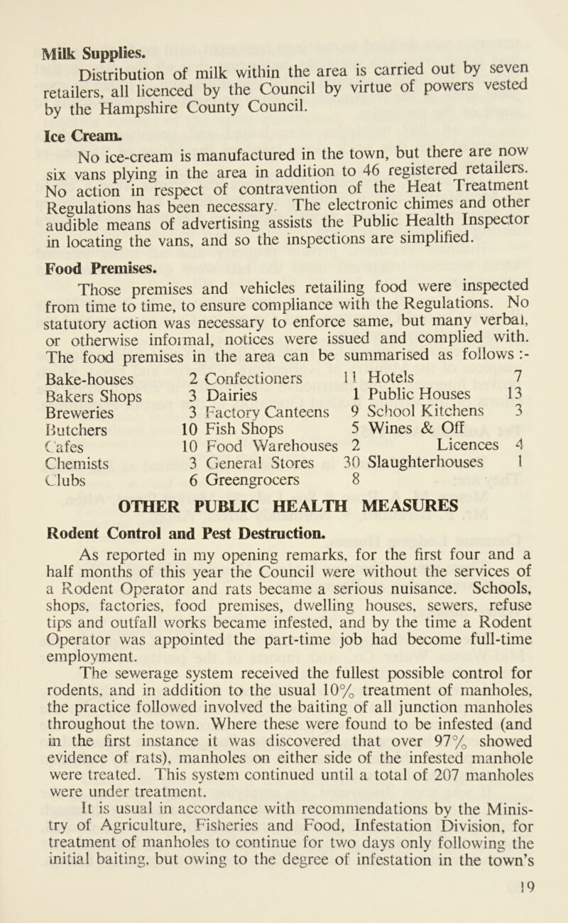 Milk Supplies. Distribution of milk within the area is carried out by seven retailers, all licenced by the Council by virtue of powers vested by the Hampshire County Council. Ice Cream. No ice-cream is manufactured in the town, but there are now six vans plying in the area in addition to 46 registered retailers. No action in respect of contravention of the Heat Treatment Regulations has been necessary. The electronic chimes and other audible means of advertising assists the Public Health Inspector in locating the vans, and so the inspections are simplified. Food Premises. Those premises and vehicles retailing food were inspected from time to time, to ensure compliance with the Regulations. No statutory action was necessary to enforce same, but many verbal, or otherwise infoimal, notices were issued and complied with. The food premises in the area can be summarised as follows :- Bake-houses Bakers Shops Breweries Butchers Cafes Chemists Clubs 2 Confectioners 11 Hotels 7 3 Dairies 1 Public Houses 13 3 Factory Canteens 9 School Kitchens 3 10 Fish Shops 5 Wines & Off 10 Food Warehouses 2 Licences 4 3 General Stores 30 Slaughterhouses 1 6 Greengrocers 8 OTHER PUBLIC HEALTH MEASURES Rodent Control and Pest Destruction. As reported in my opening remarks, for the first four and a half months of this year the Council were without the services of a Rodent Operator and rats became a serious nuisance. Schools, shops, factories, food premises, dwelling houses, sewers, refuse tips and outfall works became infested, and by the time a Rodent Operator was appointed the part-time job had become full-time employment. The sewerage system received the fullest possible control for rodents, and in addition to the usual 10% treatment of manholes, the practice followed involved the baiting of all junction manholes throughout the town. Where these were found to be infested (and in the first instance it was discovered that over 97% showed evidence of rats), manholes on either side of the infested manhole were treated. This system continued until a total of 207 manholes were under treatment. It is usual in accordance with recommendations by the Minis- try of Agriculture, Fisheries and Food, Infestation Division, for treatment of manholes to continue for tv/o days only following the initial baiting, but owing to the degree of infestation in the town’s