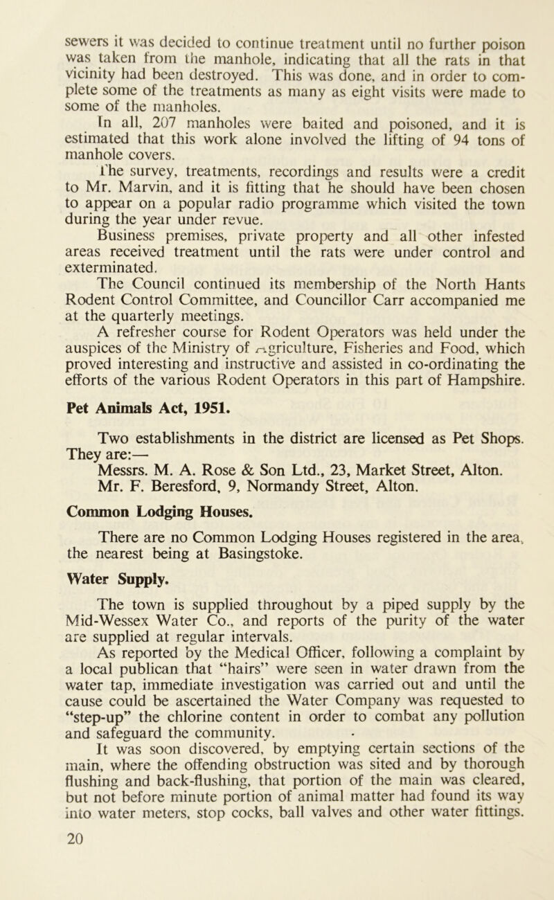 sewers it was decided to continue treatment until no further poison was taken from the manhole, indicating that all the rats in that vicinity had been destroyed. This was done, and in order to com- plete some of the treatments as many as eight visits were made to some of the manholes. Tn all, 207 manholes were baited and poisoned, and it is estimated that this work alone involved the lifting of 94 tons of manhole covers. The survey, treatments, recordings and results were a credit to Mr. Marvin, and it is fitting that he should have been chosen to appear on a popular radio programme which visited the town during the year under revue. Business premises, private property and all other infested areas received treatment until the rats were under control and exterminated. The Council continued its membership of the North Hants Rodent Control Committee, and Councillor Carr accompanied me at the quarterly meetings. A refresher course for Rodent Operators was held under the auspices of the Ministry of agriculture, Fisheries and Food, which proved interesting and instructive and assisted in co-ordinating the efforts of the various Rodent Operators in this part of Hampshire. Pet Animals Act, 1951. Two establishments in the district are licensed as Pet Shops. They are:— Messrs. M. A. Rose & Son Ltd., 23, Market Street, Alton. Mr. F. Beresford, 9, Normandy Street, Alton. Common Lodging Houses. There are no Common Lodging Houses registered in the area., the nearest being at Basingstoke. Water Supply. The town is supplied throughout by a piped supply by the Mid-Wessex Water Co., and reports of the purity of the water are supplied at regular intervals. As reported by the Medical Officer, following a complaint by a local publican that “hairs” were seen in water drawn from the water tap, immediate investigation was carried out and until the cause could be ascertained the Water Company was requested to “step-up” the chlorine content in order to combat any pollution and safeguard the community. It was soon discovered, by emptying certain sections of the main, where the offending obstruction was sited and by thorough flushing and back-flushing, that portion of the main was cleared, but not before minute portion of animal matter had found its way into water meters, stop cocks, ball valves and other water fittings.