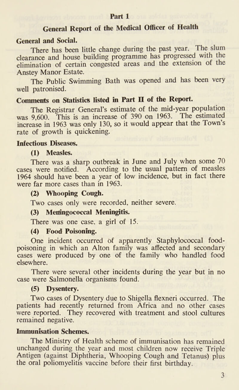 General Report of the Medical Officer of Health General and Social. There has been little change during the past year. The slum clearance and house building programme has progressed with the elimination of certain congested areas and the extension of the Anstey Manor Estate. The Public Swimming Bath was opened and has been very well patronised. Comments on Statistics listed in Part H of the Report. The Registrar General’s estimate of the mid-year population was 9,600. This is an increase of 390 on 1963. The estimated increase in 1963 was only 130, so it would appear that the Town’s rate of growth is quickening. Infectious Diseases. (1) Measles. There was a sharp outbreak in June and July when some 70 cases were notified. According to the usual pattern of measles 1964 should have been a year of low incidence, but in fact there were far more cases than in 1963. (2) Whooping Cough. Two cases only were recorded, neither severe. (3) Meningococcal Meningitis. There was one case, a girl of 15. (4) Food Poisoning. One incident occurred of apparently Staphylococcal food- poisoning in which an Alton family was affected and secondary cases were produced by one of the family who handled food elsewhere. There were several other incidents during the year but in no case were Salmonella organisms found. (5) Dysentery. Two cases of Dysentery due to Shigella flexneri occurred. The patients had recently returned from Africa and no other cases were reported. They recovered with treatment and stool cultures remained negative. Immunisation Schemes. The Ministry of Health scheme of immunisation has remained unchanged during the year and most children now receive Triple Antigen (against Diphtheria, Whooping Cough and Tetanus) plus the oral poliomyelitis vaccine before their first birthday.