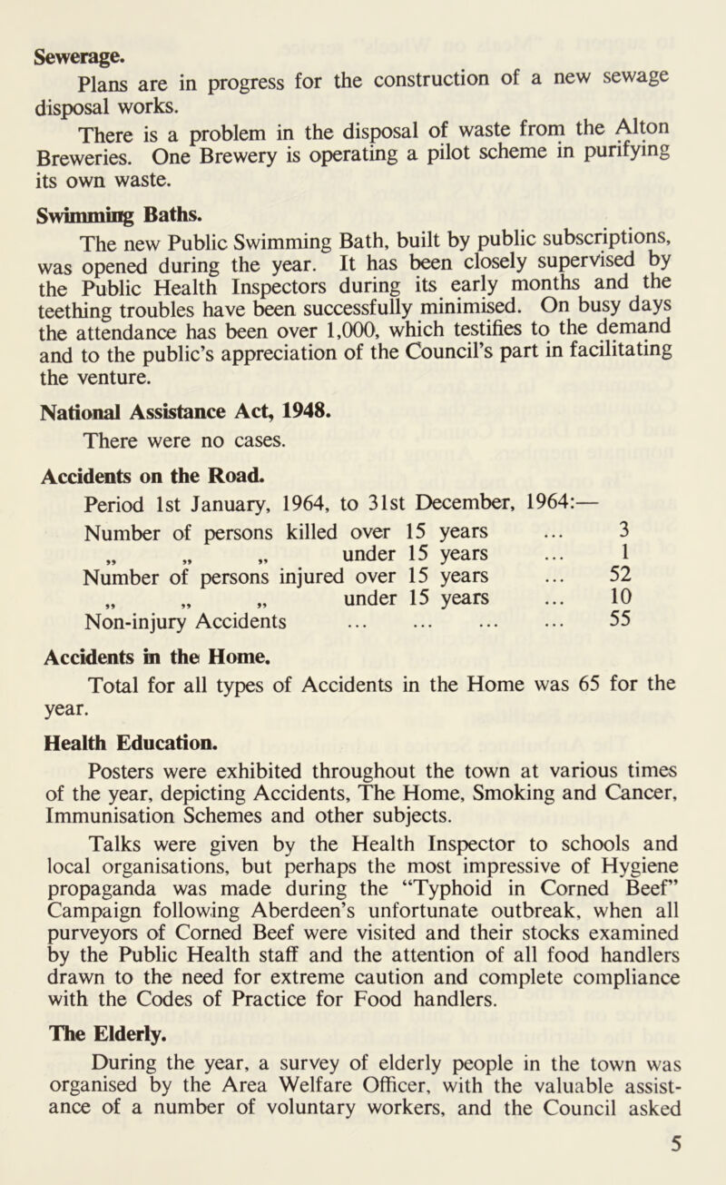 Sewerage. Plans are in progress for the construction of a new sewage disposal works. There is a problem in the disposal of waste from the Alton Breweries. One Brewery is operating a pilot scheme in purifying its own waste. Swimming Baths. The new Public Swimming Bath, built by public subscriptions, was opened during the year. It has been closely supervised by the Public Health Inspectors during its early months and the teething troubles have been successfully minimised. On busy days the attendance has been over 1,000, which testifies to the demand and to the public’s appreciation of the Council’s part in facilitating the venture. National Assistance Act, 1948. There were no cases. Accidents on the Road. Period 1st January, 1964, to 31st December, 1964: Number of persons killed over 15 years „ „ „ under 15 years Number of persons injured over 15 years „ „ „ under 15 years Non-injury Accidents Accidents in the Home. Total for all types of Accidents in the Home was 65 for the year. Health Education. Posters were exhibited throughout the town at various times of the year, depicting Accidents, The Home, Smoking and Cancer, Immunisation Schemes and other subjects. Talks were given by the Health Inspector to schools and local organisations, but perhaps the most impressive of Hygiene propaganda was made during the “Typhoid in Corned Beef” Campaign following Aberdeen’s unfortunate outbreak, when all purveyors of Corned Beef were visited and their stocks examined by the Public Health staff and the attention of all food handlers drawn to the need for extreme caution and complete compliance with the Codes of Practice for Food handlers. The Elderly. During the year, a survey of elderly people in the town was organised by the Area Welfare Officer, with the valuable assist- ance of a number of voluntary workers, and the Council asked 3 1 52 10 55