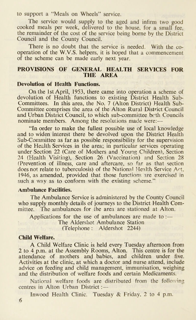 to support a “Meals on Wheels” service. The service would supply to the aged and infirm two good cooked meals per week, delivered to the house, for a small fee, the remainder of the cost of the service being borne by the District Council and the County Council. There is no doubt that the service is needed. With the co- operation of the W.V.S. helpers, it is hoped that a commencement of the scheme can be made early next year. PROVISIONS OF GENERAL HEALTH SERVICES FOR THE AREA Devolution of Health Functions. On the 1st April, 1953, there came into operation a scheme of devolution of Health functions to existing District Health Sub- Committees. In this area, the No. 7 (Alton District) Health Sub- Committee comprises the area of the Alton Rural District Council and Urban District Council, to which sub-committee both Councils nominate members. Among the resolutions made were:— “In order to make the fullest possible use of local knowledge and to widen interest there be devolved upon the District Health Sub-Committee as far as possible responsibility for the supervision of the Health Services in the area; in particular services operating under Section 22 (Care of Mothers and Young Children), Section 24 (Health Visiting), Section 26 (Vaccination) and Section 28 (Prevention of illness, care and aftercare, so far as that section does not relate to tuberculosis) of the National Health Service AH, 1946, as amended, provided that those functions are exercised in such a way as to conform with the existing scheme.” Ambulance Facilities. The Ambulance Service is administered by the County Council who supply monthly details of journeys to the District Health Com- mittee. The ambulances for the area are stationed at Alton. Applications for the use of ambulances are made to :— The Aldershot Ambulance Station (Telephone: Aldershot 2244) Child Welfare. A Child Welfare Clinic is held every Tuesday afternoon from 2 to 4 p.m. at the Assembly Rooms, Alton. This centre is for the attendance of mothers and babies, and children under five. Activities at the clinic, at which a doctor and nurse attend, include advice on feeding and child management, immunisation, weighing and the distribution of welfare foods and certain Medicaments. National welfare foods are distributed from the following centres in Alton Urban District:— Inwood Health Clinic. Tuesday & Friday, 2 to 4 p.m.