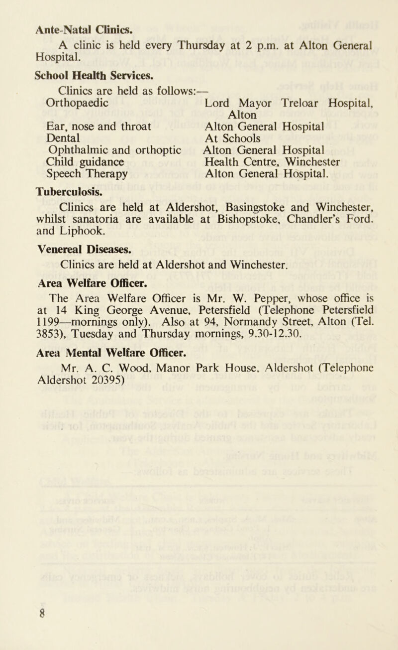 Ante-Natal Clinics. A clinic is held every Thursday at 2 p.m. at Alton General Hospital. School Health Services. Clinics are held as follows: Orthopaedic Ear, nose and throat Dental Ophthalmic and orthoptic Child guidance Speech Therapy Tuberculosis. Clinics are held at Aldershot, Basingstoke and Winchester, whilst sanatoria are available at Bishopstoke, Chandler’s Ford, and Liphook. Venereal Diseases. Clinics are held at Aldershot and Winchester. Area Welfare Officer. The Area Welfare Officer is Mr. W. Pepper, whose office is at 14 King George Avenue, Petersfield (Telephone Petersfield 1199—mornings only). Also at 94, Normandy Street, Alton (Tel. 3853), Tuesday and Thursday mornings, 9.30-12.30. Area Mental Welfare Officer. Mr. A. C. Wood, Manor Park House, Aldershot (Telephone Aldershot 20395) Lord Mayor Treloar Hospital, Alton Alton General Hospital At Schools Alton General Hospital Health Centre, Winchester Alton General Hospital.