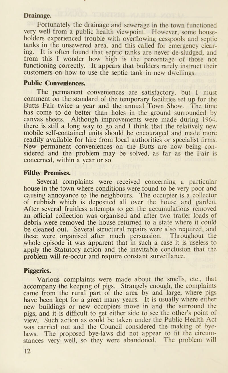 Drainage. Fortunately the drainage and sewerage in the town functioned very well from a public health viewpoint. However, some house- holders experienced trouble with overflowing cesspools and septic tanks in the unsewered area, and this called for emergency clear- ing. It is often found that septic tanks are never de-sludged, and from this I wonder how high is the percentage of those not functioning correctly. It appears that builders rarely instruct their customers on how to use the septic tank in new dwellings. Public Conveniences. The permanent conveniences are satisfactory, but I must comment on the standard of the temporary facilities set up for the Butts Fair twice a year and the annual Town Show. The time has come to do better than holes in the ground surrounded by canvas sheets. Although improvements were made during 1964, there is still a long way to go and I think that the relatively new mobile self-contained units should be encouraged and made more readily available for hire from local authorities or specialist firms. New permanent conveniences on the Butts are now. being con- sidered and the problem may be solved, as far as the Fair is concerned, within a year or so. Filthy Premises. Several complaints were received concerning a particular house in the town where conditions were found to be very poor and causing annoyance to the neighbours. The occupier is a collector of rubbish which is deposited all over the house and garden. After several fruitless attempts to get the accumulations removed an official collection was organised and after two trailer loads of debris were removed the house returned to a state where it could be cleaned out. Several structural repairs were also required, and these were organised after much persuasion. Throughout the whole episode it was apparent that in such a case it is useless to apply the Statutory action and the inevitable conclusion that the problem will re-occur and require constant surveillance. Piggeries. Various complaints were made about the smells, etc., that accompany the keeping of pigs. Strangely enough, the complaints came from the rural part of the area by and large, where pigs have been kept for a great many years. It is usually where either new buildings or new occupiers move in and the surround the pigs, and it is difficult to get either side to see the other’s point of view. Such action as could be taken under the Public Health Act was carried out and the Council considered the making of bye- laws. The proposed bye-laws did not appear to fit the circum- stances very well, so they were abandoned. The problem will
